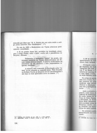 f

)

minando por dizer que "M. A. Pontes não era outro senão o anti-
go poeta futurista João Guadalajara". (1°)
No ano de 1932 o Modernismo em Viçosa achava-se prati-
camente consolidado.
A 31 de janeiro desse ano, periódico da localidade estam·
pou o artigo Poesia, onde o autor, oculto sob o pseudônimo de
Brejeiro, afirmou:
Felizmente a verdadeira "noção" de poesia, nos
recantos sombrios de Viçosa, desenvolveu-se um bo·
cado nesses últimos tempos. A palaV1·a modernismo ou
futurismo "já não pertence a uma. pequeníssima es·
querda revoltada".
A minoria está crescendo. A fascinação pelos "is-
mos" já foi relegada ao segundo plano. Théo Brandão
ou Evilásio Torres já deixaram de ser excomungados e
são hoje os mais apreciados entre os nossos. (11
)
(10) JORNAL DE VIÇOSA, 29 jun. 1930. p. 1, Dola poemea
(11) BREJEIRO. Poeslt.. O Porvir, Viçosa, 31 jan. 1932, p. 1
134
6.
A 29 de setemb
aparecimento do n ·
canan, hoje raridade
Divulgado como
foi impressa .em m
Tipografia São José
rua 1Q de Março, n:
at;ttoria de Lourenço
a capa dessa revista
na seção Boletim A !
No artigo de apr
essa nova revista, Da
das noturnos do pe
modá-los, nem devo ·
oferecer a liberdade:
veis com a inteligência
derno... " (1)
Após a primeira
autoria, como vimos. d
Caderno de lembran
do vento, poema de
Jorge de Lima; Poema
e Felicidade, de Emir
Motta Maia· Satanis
deiro symb~lo, prosa
Mendonça Júnior; A
de Holanda (na época •
Almas do outro mundo
De noticiário pub ·
provavelmente de Carl
.:onsta:
ti) AOUIAR, Da Coata. La
 