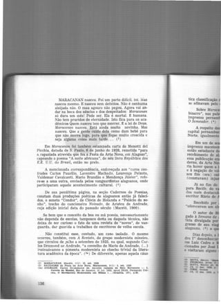 MARACANAN nasceu. Foi um parto difícil, 1oi. :Mas
nasceu mesmo. E nasceu sem defeitos. Não é nenhuma
aleijada não. O mau agouro não pegou. Agora vai an-
dar na boca dos néscios e dos despeitados: Maracana11
só dura um mês! Pode ser. Ela é mortal. t humana.
Não tem pruridos de eternidade. Isto fica para os aca·
dêmicos Quem nasceu tem que morrer. É a lei de Deus,
Maracanan nasceu. Está ainda muito novinha. Mas
nasceu. Que a gente cuide dela como dum bebé para
que não morra logo, para que fique muito crescida e
seja alguma coisa mais tarde ... (2)
Em Maracanan foi também estampada carta de Menotti del
Picchia, datada de S. Paulo, 6 de junho de 1928, remetida "para
a rapaziada atrevida que fez a Festa da Arte Nova, em Alagoas",
capeando o poema "A noite africana", de seu livro República dos
E.E. U.U. do Brasil, então no prelo.
A mencionada correspondência, endereçada aos "caros con·
frades Carlos Paurílio, Lavenêre Machado, Lourenço Peixoto,
Valdemar Cavalcanti, Mario Brandão e Mendonça Júnior", refe-
re-se a uma outra, enviada pelos vanguardistas alagoanos, onde
participaram aquele acontecimento cultural. (3)
De sua penúltima página, na seção Cadernos de Poesias,
constam duas produções poéticas de alagoanos então já faleci-
dos, o soneto "Condor", de Clóvis de Holanda e "Palácio do so-
nho'', trecho do cancioneiro Noivado, de Aristeu de Andrade,
cuja edição inicial data do passado século (Maceió, 1900) .
Se bem que o conceito da boa ou má poesia, necessariamente
não dependa de escolas, tampouco desta ou daquela técnica, não
deixa de ser curioso o fato de uma revista de "novos", de van·
guarda, dar guarida a trabalhos de escritores de velha escola.
Não constitui esse, contudo, um caso isolado. O mesmo
ocorreu, também, com A Revista, do grupo modernista mineiro,
que circulou de JU!ho a setembro de 1925, na qual, segundo Car-
los Drumond oe Andrade, "a conselho de Mario de Andrade, (...)
il'lsinuávamos a pimenta modernista ao chocho trivial da litera-
tura acadêmica da época". (3ª ) De diferente, apenas aquela cáus-
(2) MARACANAN, Maceió, 1(1): 12. set. 1928
(3) SAUDADES da Festa da Arte Nova. Maracanan, 1(1) : 5, set. 1928
(31) ANDRADE, Carlos Drummond de. Aqueles rapazes de Belo Horizonte - I .
136
Correio da Manhã, Rio de Janeiro, 12 Jul. 1952. apud DIAS, Fernando Cor-
reia. O MoTlmento lllodernlSta em Minas (. . . )Bruma. 1971, p.42.
tica classificação
se afinavam pelo
Sobre Marac
bizarro", nas pala
imprensa pernam
O Semeador. (•)
A respeito d
capital pernamb
Norte, igualmente
Em um de
imprensa mac ·
então estudante
recebimento de
essa pub11cação e
derno, da Arte N
ria haver quem a
e à negação de ~
seu fim (era ) ou
(constavam) inj
Já no fim do
para Recife. do
dos mais destaca
escritor Mário de
MOTA. Mamo.
PICDROSA. AITeS. o
MAT Jl J!:mJllo de
ZA.. ll dez. 112a, p
' IDEM. tbld-
JA. 1.S de. 1128,. p.
 