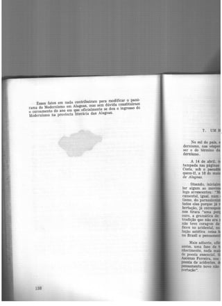 Esses fatos em nada contribuíram para modificar o panõ·
rama do Modernismo em Alagoas, mas sem dúvida constituíram
o coroamento do ano em que oficialmente se deu o ingresso do
Modernismo na província literãria das Alagoas.
138
7.
~o sul do país,
dermsmo, nas vés
ser o do término da
dernismo.
Dizendo, inic·
lor algum ao mo ·
logo acrescentou: "
c~ental, igual, num
tismo, do parnasia ·
todos eles porque já
bertação, já corres
nos tirara "uma po
ouro, a gramática de
~adição que não era
n.ao teve coragem de
ficou no acidental 00
lução estética. co~
no Brasil o pensamen
Mais adiante
assim, uma fase 'ae
nhecimento, nada ·
de poesia essencial
Asce~so Ferreira, ~os
poesia de acidentes
pensamento novo não
portação".
 