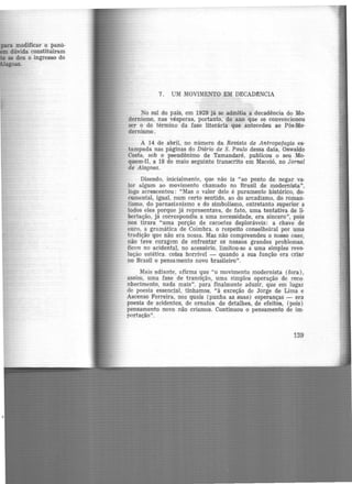 para modificar o panó·
dúvida constituíram
se deu o ingresso do
oas.
7. UM MOVIMENTO EM DECAD!NCIA
No sul do país, em 1929 jã se admitia a decadência do Mo·
dernismo, nas vésperas, portanto, do ano que se convencionou
ser o do término da fase literária que antecedeu ao Pós-Mo·
dernismo.
A 14 de abril, no número da Revista de Antropofagia es·
tampada nas páginas do Diário de S. Paulo dessa data, Oswaldo
Costa, sob o pseudônimo de Tamandaré, publicou o seu Mo·
quem·Il, a 18 de maio seguinte transcrito em Maceió, no Jornal
de Alagoas.
Dizendo, inicialmente, que não ia "ao ponto de negar va·
lor algum ao movimento chamado no Brasil de modernista",
logo acrescentou: "Mas o valor dele é puramente histórico, do·
cumental, igual, num certo sentido, ao do arcadismo, do roman·
tismo, do parnasianismo e do simbolismo, entretanto superior a
todos eles porque já representava, de fato, uma tentativa de li·
bertação, já correspondia a uma necessidade, .era sincero", pois
nos tirara "uma porção de cacoetes deploráveis: a chave de
ouro, a gramática de Coimbra, o respeito conselheiral por uma
tradição que não era nossa. Mas não compreendeu o nosso caso,
não teve coragem de enfrentar os nossos grandes problemas,
ficou no acidental, no acessório, limitou-se a uma simples revo·
lução estética. coisa horrivel - quando a sua função era criar
no Brasil o pensamento novo brasileiro".
Mais adiante, afirma que "o movimento modernista (fora),
assim, uma fase de transição, uma simples operação de reco·
nhecimento, nada mais", para finalmente aduzir, que em lugar
de poesia essencial, tínhamos, "à exceção de Jorge de Lima e
Ascenso Ferreira, nos quais (punha as suas) esperanças - era
poesia de acidentes, de ornatos. de detalhes, de efeitos, (pois)
pensamento novo não criamos. Continuou o pensamento de im·
portação".
139
 