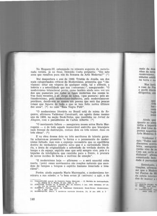 No Moquem-III, estampado no número seguinte da mencio-
nada revista. já no final, Oswaldo Costa pergunta: "Em sete
anos que resultou para nós da Semana da Arte Moderna?" (1 )
Mal despontara o ano de 1930, Tristão de Ataíde, um dos
mais categorizados crlticos do Modernismo, presentia que " (de·
víamos) estar em véspera de qualquer coisa, tal o silêncio, a
inércia e a esterilidade que nos (cercavam)'', assegurando: "O
modernismo intencional gorou, como lembra ainda uma vez um
dos que passaram por todas as fases modernas das nossas le·
tras mais recentes, o sr. Jorge de Lima, (que passara) pelo an·
timodernismo, pelo modernismo-imitativo, pelo modernismo-es·
pontâneo, dando-nos ao menos um poema que será das poucas
coisas que fiquem de tudo o que se tem feito nestes últimos
dez anos'', (2 ) no caso "Essa Negra Fulô".
"O modernismo literário no Brasil está de missa de Re-
quiem, afirmava Valdemar Cavalcanti, em agosto desse mesmo
ano de 1930, na seção Book-Notes, que mantinha no Jornal de
Alagoas, com o pseudônimo de Carlos Alberto.. (3)
"O movimento falhou - assegurara meses antes Mario Mar-
roquim - e de todo aquele inumerável exército que bracejava
num frenesi de destruição, restam dois ou três nomes, duas ou
três obras". (4)
E na obra desses dois ou três escritores de talento garan·
tiu acharem-se presentes "a forma e o pensamento do moder·
nismo falhado, mas com o expurgo necessário que os equilibrou
dentro do verdadeiro espírito novo que é a curiosidade literá·
ria, a ânsia de originalidade e sobretudo de verdade dentro do
tempo e do espaço, espírito esse que está sempre vivo, pois é o
impulso da inteligência que caminha para a frente, à procura
de novos moldes de beleza e motivos de emoção".
"~ modernismo hoje - afirmava - e será amanhã coisa
morta, (pois) esses movimentos são reações naturais que saco·
dem de tempos a tempos o espírito humano insaciado e insa·
ciável".
Porém. ainda segundo Mario Marroquim, o modernismo ter-
minara a sua missão, e "o bom senso já (entrara) a agir, e do
(1) TAMANDARJI:, pseud. de Oswaldo Costa.. Moquem - II. Revista de Antropofagia..
ln: Diário de S. Paulo, 24 a.br. 1929. p , 10
(2) ATHAYDE. Tristão de. o .Jornal, Rio de Janeiro, 5 Jan. 1930: Estudos. 4.• ú -
rie. Ato de J aneiro 119311 p . 68.
(3) ALBERTO, Carlos. pseud. de Valdemar Cava.lca.nt. Book-Notes : Modernismo.
JA. 2 ago. 1930, p.1
(4) MARROQUtM. Marlo. A moderna corrente Uterérla . JA, 19 j&n 1930. p. 3
140
Mas ha ·
o caso de Pa
o perfil liter
dirigentes.
(5) MALTA PILRo.
flll RBOO. JoM u-
Ul67. p 21
(7} CAVALCAl'l'TI.. ~
maio aa. p.J
 