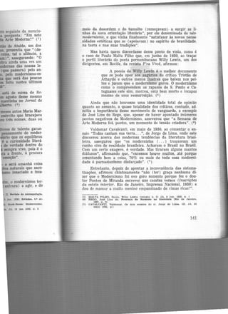 seguinte da mcncio-
pergunta: "Em sete
da Arte Moderna?" (1)
de Ataíde, um dos
, presentia que " (de·
coisa. tal o silêncio, a
) .., assegurando: "O
ainda uma vez um
.modernas das nossas le·
(que passara) pelo an·
• pelo modernismo-es-
que será das poucas
feito nestes últimos
e será amanhã coisa
naturais que saco-
insaciado e insa·
·m. o modernismo ter·
entrara) a agir, e do
D.. Jleruta de Antropofagia.
;JA.. 19 Jan 1930. p. 3
meio da desordem e do tumulto (começavam) a surgir as li·
nhas da nova orientação literária", por ele denominada de néo·
modernismo, e que vinha finalmente "satisfazer às. novas neces-
sidades estéticas que se (apoiavam) no espírito de brasilidade,
na terra e nas suas tradições".
Mas havia quem discordasse desse ponto de vista, como é
o caso de Paulo Malta Filho que, em junho de 1930, ao traçar
o perfil literário do poeta pernambucano Willy Lewin, um dos
dirigentes, em Recife, da revista P'ra Você, afirmou:
A poesia de Willy Lewin é o melhor documento
que se pode opor aos augúrios do critico Tristão de
Athayde e outros menos ilustres que batem nos pei>
tos e juram que o modernismo gorou. O modernismo
como o compreendem os rapazes de S. Paulo e Ca·
taguazes este sim, morreu, está bem morto e incapaz
mesmo de uma ressurreição. (5)
Ainda que não houvesse uma identidade total de opinião
quanto ao assunto, a quase totalidade dos críticos, contudo, ad·
mitiu a importância desse movimento de vanguarda, a exemplo
de José Lins do Rego, que, apesar de haver apontado inúmeros
pontos negativos do Modernismo, asseverou que "a Semana de
Arte Moderna foi, porém, um momento ae tensão criadora". (4)
Valdemar Cavalcanti, em maio de 1930, ao comentar o en-
saio "Todos cantam sua terra ... ", de Jorge d,e Lima, onde este
discorreu acerca das modernas tendências da literatura brasi·
leira, assegurou que "os modernistas ( ... ) trouxeram um
cunho vivo de realidade brasileira. Acharam o Brasil no Brasil.
Com um certo exagero, é verdade. Mas tiraram alguns mantos
diáfanos", afirmando que, "excessos houve muitos, _até porque
assuntando bem a coisa, 70% ou mais de toda essa moderni-
dade é parnasianismo disfarçado". {7)
Entretanto, depois de apontar a incoveniência das sistema-
tizações, afirmou chistosamente "não (ter) graça nenhuma di·
zer que o Modernismo foi ovo goro somente porque fez o dou-
tor Pontes de Miranda escrever uns cacetes versos (Inscrições
da estela interior. Rio de Janeiro, Imprensa Nacional, 1930) e
deu de mamar a muito menino empanzinado de rimas ricas!".
(5) MALTA F'JLHO. Paulo. Wlll,y Lewln (retrato n. 2) JA. 8 Jun. 1930. p . 1
(6) REGO, José Llm do. Presença do Nordeste na Utera_tora r&o de J aneiro.
1967. p. 21
(7) CAVALCANTI. Valdemar. Oe dois ensaios do sr. Jorge de Lima. m. JA. 22
maio 1930, p.1
141
 