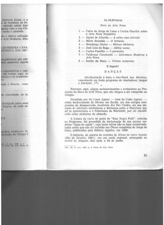 pintores locais, e a
do lnstituto de Be-
robrado ainda hoje
[Ui.na com a rua Cin-
verde e amarela.
tt-PEREIRA CANA-
mvA NOS DEU-
1ep1"eeentam o espí·
9io tentar, aqui, no
Wores e de academis-
e bizarra, como
fÕnoridade. de in·
divulgado pelos seus
Alag<>a8, de onde ex·
..._ modemos fa-
...... do Olimpo é
As 19,30 horas
Hora da Arte Nova
1 - Carta de Jorge de Lima a Carlos Paurilio sobre
a Arte Nova Brasileira
2 - Jayme de Altavila - A velha casa colonial
3 - Mário Brandão - O beliscão
4 - Mendonça Júnior - Ritmos bárbaros
5 - José Lins do Rego_- Idéias novas
6 - Carlos Paurílio - 3 poemetos
7 - Valdemar Cavalcanti - Literatura Moderna e
Arte Nova
8 - Emílio de Maya - Versos modernos
E depois?
DANÇAS
Abrilhantarão à festa o Jazz-Band dos Meninos,
executando um lindo programa de charlestons, tangos
e fox-trots. (1º)
•
Faremos, aqui, alguns esclarecimentos e acréscimos ao Pro-
grama da Hora da Arte Nova, que não chegou a ser cumprido na
íntegra.
Presidida por Da Costa Aguiar - José da Costa Aguiar-,
então bacharelando de Direito em Recife, um dos antigos inte-
grantes da desaparecida Academia dos Dez Unidos, em seu dis-
curso de abertura estabeleceu a diferença entre a literatura que
ali se apresentava e o Futurismo de Marinetti, por ele classifi-
c:ido como sinônimo de absurdo.
A leitura da carta do poetã de "Essa Negra Fulô", referida
no Programa, foi precedida da declamação de seu poema mo·
derno "Agua de açude". cujo texto talvez não se haja conservado,
tanto assim que não foi incluído nas Obras completas de Jorge de
Lima, publicadas pela Editora Aguilar, em 1959.
O beliscão, de autoria do contista de Almas do outro mundo
(Rio de raneiro, 1931), era um conto regional, estampado no
Jornal de Alagoas, dias após, a 24 de junho.
(10) JA. 17 jun. 1928, p. 6. Festa da Arte Nova
31
 