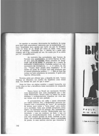 Ao apontar os excessos, decorrentes da tendência do nosso
povo para tudo engrandecer, asseverou que os modernistas "(vi-
ram) brasilidade pura -parece que tanto em pau de bandeira
como em bicho de pé. Brasil por todos os lados, como numa
casa de espelhos", admitindo que "o defeito foi o gosto pelo
exagero, que é tão acentuado em nós. Ou muito pra lã ou muito
pra cã", exemplificando:
Ao contrário dos parnasianos, que fizeram do
Parnaso uma penitenciária, os novos fizeram do Bra-
sil uma pista de corridas. Eram carreiras de imagi-
nação que só se vendo. A principio foi a mania da
destruição, o mata-e-esfola. Confusão natural em todo
movimento de inteligência. ( ... ) A ordem do dia
era: "Vamos fazer poesia nova brasileira!" E foi
saindo um poder de revistas, com cada programa que
só mesmo plataforma política. ( ... ) Mas no final das
contas era tudo entusiasmo de momento. O gosto pelo
figurino última-moda.
Termina então por afirmar que, a despeit-0 de tudo, "nunca
tivemos em literatura um caráter tão brasileiro como temos
hoje. Um sentido tão puro do que é nosso".
Jorge de Lima. em página modelar, a seguir transcrita, nos
conta como se deu a decadência desse movimento de vanguarda
no Brasil:
142
Nunca houve no Brasil um movimento literário
mais disseminado nem mais empolgante que' o cha·
mado Modernismo. Surgiu sobre as ruínas do parna·
sianismo e verdadeiramente tripudiou em cima des-
sas ruínas, sem dó nem piedade.
O parnasianismo era velho e quase alimentado
por velhos cultores. Ora, o Modernismo apareceu jus·
tamente com o preconceito do "novo", de movimento
de jovens, para cantar a "terra moça", para enalte·
cer a mocidade (tudo num sentido puramente crono-
lógico) em detrimento do passado, dos "passadistas",
da corrente literária anterior. Modernidade pela mo·
dernidade: o que era moderno era bom; o que era
velho era irremediavelmente ruim. A poesia ficava
pois uma simples quéstão de moda, limitada ao pre·
sente, com pretensões futuristas. Assim a perenidade
da poesia, os seus motivos eternos que remontam à
1. C11pe de Bruhaha,
 