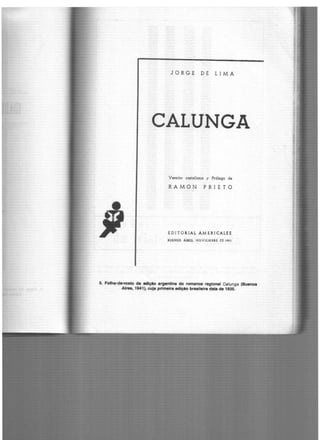 JORGE DE LIMA
CALUNGA
Versión castellana y Prólogo de
RAMON PRIETO
EDITORIAL AMERICALH
BUENOS AIUS. NOVIEMBRE t'E 19U
5. Folh•-~•to da edlçto •rgentlna do romance regional Calunga (Bu.noa
Alrea, 1941), cuja prtm.ira adlçio braalleira data de 1935.
 