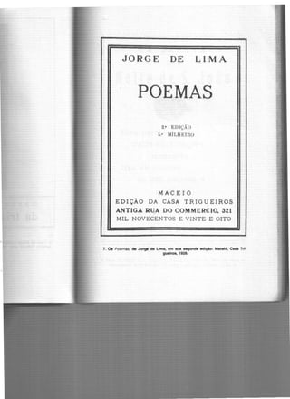 JORGE DE LIMA
POEMAS
2.• EDIÇÃO
5.0 MILHEIRO
MACEIÓ
EDIÇÃO DA CASA TRIGUEIROS
ANTIGA RU,A DO COMMERCIO. 321
MIL NOVECENTOS E VINTE E OITO
7. Os Poemas, de Jorge de Lima, em sua segunda edlçAo: Maceió, Casa Tri-
gueiros, 1928.
 