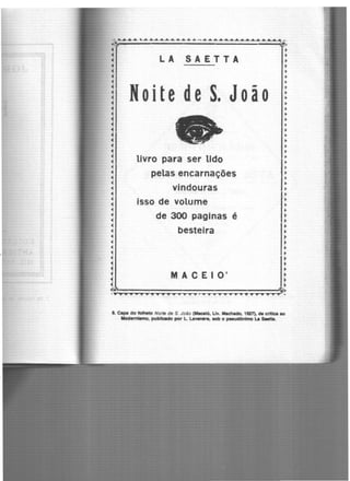 •• 4-6.44 LÃ ........................................ ~ ~ ................................................ .
~ ~
~ .~ LA SAETTA :
~ .~ .~ · .~ .
~ NoitedeS. João ~~ .
~ :~ :~ .• •~ .~ livro para ser lido :
• >
: pelas encarnações :
• •~ vindouras •
1 •
~ isso de volume :
~ .~ de 300 paginas é ~
• b t . •• es eira •
~ ~
~ ~
~ ~
~ .. ~
~ M A C E 1 O' :
~ ~~ >
.................·~·.... ...................... .
8. C.,,. do folheto Noite de S. João (Maceió, Uv. Machado, 1927), de critica ao
Modernismo, publicado por L LaveMl'e, aob o PMudOnlmo La s-tta.
 