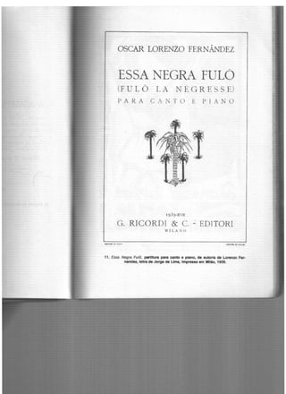 OSCAR LORENZO FERNÂNDEZ
ESSA NEGRA FULO
(FULÔ LA NÉGRE.SS E)
PA R. A CANTO E P I ANO
~·~
1939-XVII
G. RICORDI & C. ~ EDITORI
~1 1LA N O
........... Oi fT• t'rl illiU''I.,...,. n•us
11. Essa Negra Fulô, partitura para canto e plano, de autoria de Lorenzo Fer-
nancr.z, letra de Jorge de Uma, lmp,..... em Mllao, 1939.
 