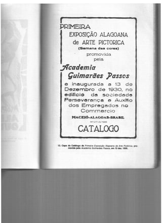 PRIMEIRA
. -EXPOSIÇAO ALAGOANA
de ARTE PICTORICA
(Semana das cores)
promovida
pela
flcademia
Çuimaraes ]Jassos
e inau.gurada a 13 de
De;zembro de 1930, no
edifi-cl<!» de socie.dede
Pers.everençn e Aux~io
dos Empregedo5 no
Commercio
MACEIÓ·ALAGOAS-BRASU..
=-..:-.-:-:==- ---
CATALOGO
13. Clipe do Catálogo dll Primeira Exposição Alagoana de Arte Pictórica, pro-
rnovlct. pela Academia Guimarães Passos, em 13 dez. 1930.
 