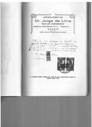 ') l) .Cl~=====
CONSULTORIO DO
.Dr. Jorge de Lirna
RUA DO COMMERCIO
Realdencia : Praça Sinlmbú N. 2 · A Telephone N.
MACEIÓ
H-rlo : das 8 •• 12 horas e das 5 em dHnte
~
///./" / -, ,.,
. '- "t..'.2.. . ) ~ v?~~. ~ '~ · ·~
~ M ,.~~.,~~-~·C-~-~
....~........ ..;' . - ':"' ~ ~ ..., ~.::.... ---- :. ' · -f ' ~ ~~~ .,;l<.cr, ~~
111 . ··.,; ..... . . ' / (' .. //; ,.JúVI.. "''(;! V '/ ' t l ~ '-: '<'-&<//,e r.l..c C,..,. '"''"< .._ , ( /7 C:~~JC._'
l ....... . - . / _/, /'' t,.J <. ""'- ~ ;< ,; .)rr,. ---- ·· 1"'~C<..·;.,._. t( r<....._,..(_.·e,..._ <:! ?-,,....._
:f '. ' r •
~~ ~
I
-('1 lf ,._~ C. '-- ·o I
~e_
"'i°JJ~~fi.!t""'
1
!11'1f'/1.!~~-"!.!j'l't
,,;:;:.'º' ,. ""- 1.·,o""-~r:...·· ·~ ...~'. ~' · -· -;:~"1.)
/ ';.'<~ ..K'__j L;;;.: - . .. ~~ -
"'~·.."/.~-·~ ~:t·''. ,.~lli·-.~ ft..~~. ,, "" .··- -, -~. ,.. ·,
Í· '"'"' i 7.,. .) : .
. ~ .', ,i ~· ..~.. ·: ..
".)•<J• I~· '-· ~,. •
..... .. ...~ ...' Ji!t.- • I
.: "'' ' ·,
..
17. Ate.tido n*ilco tmllldo por Jorge de Uma, qu•ndo •lnde rMldl8 em
M8celó: 19 jlln. 1928.
 