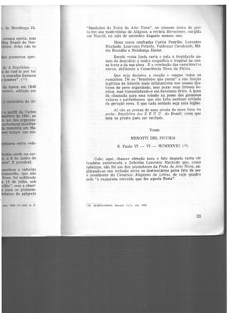, de MC'ndonça Jú·
mesma escola, mas
eu Brasil do Nor·
únior. deles não se
s poemetos apre·
de A República-,
de fazê-lo por ter
a muralha humana
sessões". {11)
da época, em 1949
.ativo, editada em
• Mticiário da im·
• fll"fll de Carlos
1 D G de 1941, ao
- dos organiza-
ltaritataral manifes-
1De1116ria em Ma·
tempo. um ma·
• ' HQ outra refe-
alude na cor·
a 6 de junho de
" t provável.
nhou a referida
scrita. que não
ooo, foi publicado
15 de julho. sob
hia". com a obser-
para os promoto·
baixo da epígrafe
da. Ul!IO, 2.0 Clld.• p. 2
"Saudades da Festa da Arte Nova", no número único do por-
tu.·voz dos modernistas de Alagoas, a revista Maracanan, surgida
em Maceió, no mês de setembro daquele mesmo ano.
Meus caros confrades Carlos Paurílio, Lavenerc
Machado, Lourenço Peixoto, Valdemar Cavalcanti, Mã-
rio Brandão e Mendonça Júnior.
Recebi vossa linda carta e nela o trepidante an-
seio de descobrir a nudez magnífica e tropical da nos-
sa terra e da sua alma . É a revolução das consciênci'ls
novas, definindo a Consciência Nova da Pâtria.
Que seja decisiva a reação e rasgue todos os
caminhos. Dê ao "brasileiro que pensa" a sua íunção
legítima de intervir mais intimamente nos nossos des-
tinos de povo organizado, sem parar num lirismo he·
róico. mas transmudando-o em heroísmo lírico. A hora
da chamada para essa missão na posse dos genuínos
valores e patriotismos. que não falte nenhum soldado
da geração nova. E que cada soldado seja uma legião.
Aí vão as provas de uma poesia do novo livro no
prelo: Repúbiica dos E. E. U. U. do Brasil; creio que
essa se presta para ser recitada.
Vosso
MENOTTI DEL PICCHIA
S. Paulo VI - VI - MCMXXVJH (13 J
Cabe, aqui, chamar atenção para o fato daquela carta vir
tnmbém endereçada a Zeferino Lavenêre Machado que. como
r.abemos. não foi um dos promotores da Festa da Arte Nova, ex·
plicando-se sua inclusão entre os destinatários pelos fato de ser
o presidente do Cenáculo Alagoano de Letras, de cujo quadro
saiu "a rapaziada atrevida que fez aquela Festa".
113) MARACANAN; Maceió. 1(l): get. 1928
33
 