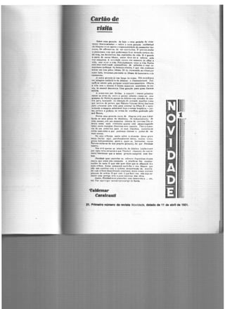 Carfãode
risffa
Sellre e•n gera(Ao de boje - uma gerarão de ..inte·
:1nno• '1c..enc..,tado1 - •obre " nova geração intcllectval
..i.e Alaio""' rt!':ne ª'°"*n rc,spon.snbilitla11e de commetter lou·
('urA~ Df aiffrmar...&c?. Jc ter con,•iÇ'Ve:s. E' prec•iso a.bafar
o pl3tOnismo <"Otn que poderlamos ficar te<-endo ~onhc::a c.6r·
4<:-ro•a. ~"' detrim~nto das tt•li•lades da vida. Si ~ 'grande
" •ncia de ne•os ideltiC' maior deve ser• csfol'Ç'tl pda
fHlll c:onquí~'l.. A mncifladc c.""arece nào somenfC üe olhar a
'Vifh. ma• Tiv~r A vida. Principalmente viver a vida. Pottm
com ""e tradi•·ion•I commoditimo 6e attitudes e esse '°"'
f'lenthrmo moUenn tto Mranca etbnica, e que n.Ao podem~
~ntrar e.m 1ut& pe1os i~a.es.. Só si. nicara.ado as C()Í.fM por
outrn lado. te""artM>s .~ eoata «b ideees de buroc1"1C'"i• e de
<•"~'"º·
.A outra «erAÇ.10 já v•e longe da ftMS.t. Elia ..:n:dit.an
• m milagre!! tttifillic~ de Alencar e CbateaubriAnd. C~i·
•ah·te attrair pee ~ri~ w:eptic.is:mottnaniano. Othava
a vita com o Metftle tt •ltJroso monOC"ulo anatoUaao de ir•
n•'I. de -••el óescttn~L u.,. aera(lo para q....., Darwia
e·1i1U...
A nr.asa 1tm urn dtttieo a cu~prir : veoce.r prime-ira·
l"M:ftW' os erre.t '1a nntn t pa~u.r :ufiante; como no pro-
l'""'"'ª de Pai•bira,apuru •• delerto• cu Tirtudn de n•t·
<fV"• ~·· bu'Clndn no e•empto d,, P.~''ldO aquellas Ct)OlO
qu~ mftrC""1 de p-"•SO"I ~ue Nabuc:o r'izia ser dever dos bons
P~• •.,.ixarel'ft pea vidA pare orientar os filho.!. E - epre>-
"tit.ando a iOUi«tm •dtnlre:•el "um C"'~"lsta hrasiltiro - jun·
tar. f)ffl•o • podaç.o, os rc•tos do crudfíxo qaebrado peln
avõ Renon.
Pfrém uma «erlçlo mnca de A'3Jt'11u.1 e«tá ms,a é aba·
fando 04 tet11 "1to!ll '1c idf'a1i~m,., ,.e indeJ)4!ndf"nci1t, rle
vidA m,._m". tt"b um ftuassino !llileócio de r.av,.ma.Um ai·
1en<"Í" tftttfo m1d4 triminMu quanto está s•ngu~~ug1tntlo
1mlM el"~" .-ner~a!I rli~f)("fMS m"8 Chp3%t"8. rom 8 AU9C.n·
ti11 fc um J')"rtJ)~voz parft Ollil l'em; hnpt1Jsos. l'ccenhilH•e
~n•Ao lmft coiea a que podemo• chatnar o 1>udot dt ter
•int-.ft,,no1.
ne UMlll J'#'flCXiO IJ,Him SObtt ll Sitna('ãe de~"ª l!'f'nte
fl'H>('a "ntlt"ao .aqui. par:u1oxalm~nt~.t.1tlve·1... mui•os b Íl'lta·
'""º' intt"penc1~nte.-, R'ente a quçm os hnrizonte~ novo<111
t1.1e1nm exilar...e de sua propria geração), foj que NmJíJ4"
natttu.
Slio v.r; "~""'1 se rtbot~""° de delejtrs ;n1e1ltrh111("'
por e-p~ roi111• att..aentea que FlAubcrt tba.mav:ii. de •Sai"ro·
••11•• llter~t•rt• que a nossa gc'llçiio Ct.lJlptln c~'IC dcs·
tino
N~ q~r contmlar os esforto" c1isp!.rsivo' ctrsse...'t
mo('OW fiue entre ftÓ9 começam a evaiiir-se lfAs c-endem~
na("k' •lo ~ia. O que n~ quer diz:tr que se ofrastar' dn<111
mai' v~th~...~ntes procurar~ ou.ir.lhe a •ftl:. )feosmo que
•lla n.àO combine: ~O•h o n•thmo dcsordf'Tl.ado da mocida-
de-wm r~thmo de'sordcn:Kio te"Ultante ,Jcs~1 nt)$!;.â ncn·ov
procura de ordtra. () que vatc é que h .$'t vo.z. nao seja t-0"
mente uma rntiCa tJ,.m Opuro intcf-NSC ·dU ÍdéllJ:.
At1im, ltofl/d.lul.tvcm pree:nriler u.mã lacu.na etn a •• ..ct.c..
Ck. ror oqu:éque iaccrn"'taroarH;"'~ fundo.
'Dôlemar
Cal'alCanlf
r
21. Primeiro nclmero de revista Novidade, datado de 11 de llbrll de 1131.
 