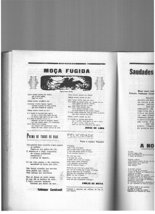______ Ml!ll____ · · · · · · · · · - - -· · - -- -....··-·
lllOÇA
CorT"e <'8v.Jlo. q,..nau doe diabos,
qooe ' IM(a fuci.S..
fugiu pra ca•tr.
Oa• cavallo, cu•a!W'do <to!
A 111enina 6 00..ita fogíndo, fuginclt-
oentoda ô ll""'P8 do moço pl<hola
i;ue teve cort11e111 de roub6·1a.
Oelop• cav•llo, cavallo do ciol
E o roallho ta cor..,ndo mais ligeiro
do que o v~nto. m•i• lig-eiro do que
u nuvens. mais ilgeiro do que o cio.
f. O ftlOÇO la dlttndo; eu te ''U
deposhor na casa do d•legadu, depois
vou toao chamar pad", juiz, testemunha.
Cúrro depois pr11 bodegas,
vou compn1r .bom mantimento ~ bato
depora na11 1o;u, comprn pannt1t de 'alia.
PaEMJ IE rons os DIAS
Um solzinho bem vermelho e bem esperto
já cedinho
trepou-se nos galhos do céo...
E damnou-se a fazer traquinices
de criança endiabrada
(meninices!)
e tolices de tabaréo...
U em cima passou o dia inteirinho
sacudindo as horas pro chão...
Não houve conselho que servisse.
Nem pedido que valesse.
Nem ameaça que :issustasse.
Mas só depoi.s de muito tempo
foi que elle se lembrou da noite...
E fugiu correndo 1amnado
correndo pra dentro do mar...
111-.r Cl11lc11U
~UGIDA
Corre cav•llo, qu1n•u doe d••bot1
O.lope cavello, cavallo do cio 1
Que é lbOÇll bon•t•, fugiu pra º""'·
e o ro•il!"> la voendo como um CO'Dllo do cio,
n1e11 li~fro do que •~ nuvtntt;
meis ligefro do que o v,.nto.
Mas, •~s vinha zunindo num
outro q11an1u. damnado o p•t
da n:oça ful(ida no seu cavallo fa1sc•.
O '~lho vinha t",pumando. Uma garrucha no qunrto,
mais dois tCJri~co• not olhos.
Oalopa Cdvallo. cavallo do cio !
E o melado i• zunindo m1la li&tlro
que o rosllho, m1is liRtiro do que n vcnro,
do que tl 1uvcm, como um Uro,
como um r41io dos aelsttntos mil dit1bo•,
JORGE DE Ll•A
FELICIDADE
Para o Carlo.s Paurlllo
felicidade,
onde ~ que 'Od 111óra
que eu ando tanto ' sua procura
e v6ce nem sequer dj..me. 1 VtQtura
de um «ncoatr" furtivo ? •••
Eu creio que voe:~
é tal qual • ..,. sereia.
A gente ouve a ~ua voz bonita,
muito &:Alve. muito attr11hente,
e vae sega_indo, incon9dtntt,
atrás do simplts illudo •.
Dizem-me que "li« fu • l(ente feli1,
que tem um coroçto que é como um abrlito
para as alm•• que lhe encontnun.
Mas que, não sympa.tlliM com todo muoctõ1
apesar da sua bnnclade •••
Porqtte 6 que vod, Felfcld•de,
ainda nAo quiz sympatbiaar commi40?
E•ILIO DE •AYA
Compo1ta e imprensa nu ofrlclpa• da Typ. S.
Jo1ê-M1ctió
Saudades
Meu. caro•
Peixoto, Valdemar Ca
Reoebi
anceio de de•
•a terra • d
novas, de!in
Q~e ••
oaminhoa. D6
legitima de i
tines de poY
co, ma• tran
chamada para
e patriotia•
ção nova. E q
Ahi v&
prelo: "Repu
se presta par
••
Semala cocheira
=u!:3ec;:rni:n~eJ;;~c
t.nta musica tri1-t~,
tanto banzo?
A pr•tada notuma
vl no cinema d• ctcravidfio
• areia de Betuel• em ~lnpltl& de
coqueiros pernaltas
Mc:udindo as -.zu das palma.,
Pretinhos rol1ndo na esteira do
u fogueira do 101 de Kazun11l1.
na alegria antropof•&• do ll~rdade
fuiinta de carne loire
de 'cientlgtas brltanicos e eermanoo
de cujo esqueleto •ó flcam 01 o..roe
U feira a noite é um quilombo
• negro1 bomcho•
l*•clo na orgia doe couo.
""lei.do.. por cbibatH de vento,
 