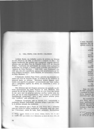 3 . UMA FESTA COM MUITO COLORIDO
Antônio Bento, em trabalho acerca da pintura na Semana
de Arte Moderna, de 1922, ao discorrer a respeito da obra e das
exatas tendências dos artistas que expuseram naquela Semana,
afirmou que um deles, Yan de Almeida Prado (J.F. de Almeida
Prado), "confessou ter participado da mostra com o propósito
deliberado de gozação, o mesmo tendo ocorrido com Ferrignac"
(Ignácio da Costa Ferreira - 1892-1958), para finalmente con-
cluir que, dos oito expositores, apenas três projetaram-se na bis·
tória artística brasileira: Anita Malfatti, Di Cavalcanti e Vicente
do Rego Monteiro. (1)
O ilustrador Antônio Paim Vieira, parceiro nos desenhos ex-
postos por Yan de Almeida Prado, na mostra de 22, ratificou as
palavras deste, ao afirmar: "Entramos dentro daquele movi-
mento com espírito de gozação", acrescentando que "mal (sabia)
que o verdadeiro espírito da eseola era realmente o sense of
humour". (2)
Não diríamos que em Alagoas pensaram em gozação os pin-
tores participantes da nossa Semana de Arte Moderna. uma
semana de um dia só. Todavia, a Festa da Arte Nova não deixou
de ser, para usar as próprias palavras escritas tantos anos de-
pois. por um de seus organizadores, "uma ruidosa e caricatural
manifestação modernista", para a qual muitos artistas pinta-
ram "moderno" pela primeira vez.
Valdemar Cavalcanti, sob as iniciais V.C., comentando a
realização daquela festividade, escreveu artigo a que deu o títu-
lo A gostosa pateada dos modernos.
Nele asseverou que a Festa da Arte Nova fora a primeira
vaia dos novos às coisas acadêmicas, afirmando mais que aque-
les ("deveriam ), antes de tudo, fazer escândalo. Revolucionar
(1) BENTO. Antônio. Semana de 22: pintura. Cultura, 'Brasllla, 2(5): 31. jan./
mar. 1972
(2) VIEIRA, Pa1m. apud 'BARDI, P.M. O Modernismo no Bra~ll. São Paulo. 1978, p. 28
34
o meio. Domá-lo
algazarra das
opinião acerca
arf
Po
plãgio
demos
tureza
Essa não se
de 1927, quando.
a saudação de Ja
derna. segundo
asseverou que "
Em matéria
Arte Nova, sob o
moço, publicada
signado que ha ·
PeL~oto, Messias
Santana e José
res". (S)
(3)
14)
ts)
 