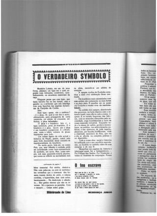 -.---------·········----------
Monteiro Lobato, em um de seus
livros, plasmou um typo em o qual, se·
gundo suas intenções, condensou, sym·
bolicamentc, os caracteres essenciaes da
raça.
Ninguem pe11se que esse typo. que
tanto barulho fez no seu tempo, ~ja. o
gaúcho ou o sertanejo que nos empolga
com suas façanhas nas paginas dynami·
cas de Euclydcs dA Cunha.
Não.
Esse typo- quem não o conhece?
-é o jéca, cto qual já nos deu o autor,
ultimamente, para propaganda de certa
vermicida, ern edição de cimioenta mi·
lheiros, o Jéca tatuzinho.
O jéca é o brasileiro. Isto é: o
typo commum, geral, do brasileiro. E o
brasileiro é o jéca. Quem não é jéca
é um brasileiro excepcional. E o Brasil,
uma vasta e infeliz colmeia de jécas
impotentes para tudo.
Um exame ligeiro da vida actual e
historica da Nação, porém, valerá pelo
mais forte desmentido desse conceito de
impotencialidade do brasileiro.
Ha muita gente, bem sei, no nosso
Pais, que, sem offender á verdade, pódc
ser considerada como bom representante
do symbolo, cm carne. Mas, quase sem-
pre, sob essa apparentc miseria physica,
que nunca se reflecte na mentalidade nem
contln.-çlo da pqina 7
febre immortal. foi minha, destrui-a.
Não com palavras, ou com os sentime11·
tos vermelhos que o commum dos ho-
mens trazem dentro do peito, e cóleras
contidas, e hypocrisias, mas com act.os,
heroíe1mente... Na destruição o absolu·
to... São gestos eternos que não se re-
novam. Só o marmore os permitte. Com
o C9C0pro •.. Golpe sobre golpe.
........... ... u..
na alma, esconde-se um athleta de
energias.
A cpopéa cyclica de Euclydes cons·
titue a mais viva celebração desse con·
traste.
Os brasileiros mais calumniados com
esse epiteto são justamente os mais fortes
e os mais uteis. E aquelles em os quaes
via Euclydes a rocha viva da naclona.
lhladc.
Na solidão dos campos, abandonado
dos governos, na lucta titanica com a na-
tureza hostil, cava elle no solo a nossa ri·
queza. E no recinto fragoroso das fabn·
cas, com os musculos resequidos pela ne·
cessidade, erige humildemente a torre da
nossa expansão industrial. Enquanto to·
da u'a ·massa de vadios, gordos e museu·
losos, na política, nas administrações pu·
blicas, e nas sinecuras de toda cspecie,
absorvem, por'fraudes,'lhultlformes, toda
a vitalidade monetaria do Pais, que dia
a dia se afunda IHI completa po~reza e
no descrédito.
Toda a nossa obra social e historica
foi edificada com o seu sacrifício esponta-
neo, ou fundida no cadinho rubro de suas
energias e de sua f~.
Mergulhae nas paginas da historia e
interrogac quem fez a lndependencia.-
foi felippe dos Santos. foi Tiradentes e
todos os itJealistas da conjuração. foram
O te1 escrava
..... - .. 1111.1111 .....
•• ri 11111•"" 1 ••tmn • l•d•.
i • -"' at•llict, etriute,..,......,,__.. ~..
V. .....,1 .... ...... ,..;til•.
1.• •111 • t111 ••1111 1 lffl 11 lm .........
•• .... i1mt1i11 $11l1 •-li,
• . ,.. lilnl 1 tWooll pl•liCll ........ ' ••
ME•DO•OA J.....
 