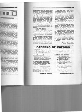 1i1111--11!!!!!!---!!!!!llll!!!!!!--~O..
1
1íõioõ'",_,~ mfil!:çç1
•--------•-••r••••• li-
pancadinhas na porta do quarto, quarto
numero 13. O espiritismo fala·nos ácer·
ca de uma certa classe de doendes dados
a pancadinhas. A propria Egreja não os
nega. Segundo li algures, havia até, nos
seus antigos rituaes, uma oração desti·
nada a evitar esses espíritos que se ma·
nífcstam por meio de pancadínhas, (•pi·
rltum percuc:lentum); Devia ser a se·
guínte: · Afugentae, Senhor, todos os cs·
piritos malignos, todos os phantasmas,
todos os espitUos que batem•. Lá me
vou esupulindo para o espiritismo !
•As pancadinhas repetiram·se. Le·
vantei·mc, botei a pistola no bolso e abri
• porta.
- Bôa noite, doutor 1
-Quem é o senhor ? •
-Quem... sou... dona Antonieta,
que o doutor deve conhecer, pede que
vossa scnhori1 dê um sa.ltinho 1té lá,
sem falta. O automovcl está na porta do
Hotel.
•Tive vontade de mandar o sujeito
metter-se no inferno, com dona Antoni·
dl, com o diabo que' os carregasse.
Más a curiosidade, com suas mãos de
ferro, tapou·me a bocca, pegou as minhas
pernas e me levou até o quarto da joven
1ctriz, a que me apresentaram no theatro.
Não tenha ciume, minha querida.
Avalie a minha immensa afflicção. A mu·
lher, em dado momento, suicidou-se nos
meus braços, com uma navalh:ida no~·
coço, sem deixar a minima declaração.
Então, um hospede do quarto contiguo,
que ouvira tudo, botou a bocca 1.0
mundo:Soccorrol Soccorro 1 Bandido!
Metou a Antonieta 1
· De repente era uma multidão ele
hospedes que gritava: Lynchs I Lynchal
Etfola este monstro.
•Que faria você cm meu logar?
Que fiz cu? Suicidei-me tambem. Atirei
na c11heça e me lancei pela ja.:ella fóra,
para que os malvados não judias1Cm
commigo depoi• de morto.
Más não tenha mêdo de mim: eu não
sou uma alma penada. Palavra de honra
como não morri. O que me succedeu ,loi
um grande callo na testa que ainda hoje
me dóc. Tinha cahido da cama, sonha.n·
do, naturalmente porque não rezei para as
almas do outro mundo, que hontem vie·
ram puxar os seus cabellos, meu amôr.
Agora vá apagar a luz para a gtn·
te dormir>.
Marlo Brandão
=======~ ~~~;.~ -
CADERllO DE POESIAS
WYll li IOUJ.IU-Alqoano. Fu Vtniot boníto•.
De-" peque.10. Vorma muito 910ÇO. Quul
menino. a hoje Hli eoquecldo. Mttmo pe·
IOt paa..dlat• t· Poi um bcllo poêta!
CONDOR
Aua llOltu no HINÇQ, b altvraa bolllC&Adc>,
O condor v.e faier 11ma "'bida bnoace.
Orande no '" deapreio ao mundo miaerando,
O. pa1U10C do uul 1ar--ntt booaca.
VCla, C01111 no cêo, de um nllCO lormidando,
A Infinita Hlplidlo qa• o - furor rebaKa.
Vu Hbitldo, aubindo•.• e nl!lll vacilla quand•
O ool a rel..ir o NU olhar offuaca.
VO&, .,,bc t oe perde attlvamente no alto,
Ol7111plco, viril, Hm ter um aobr...lto,
No 11111rtmo dcadctn de quem 1DOrre aomado1
Condor do Sonho, •ud11, quero &•lpr • Oloria .. ,
Soblr ocmpre, ascender cm t-uac1 d1 Víctori1 •..
Voer, -'rir, au~r M ia., mQrT'er a..tm subindo!
Ol•wt• ...........
UllTHO • .AlllUl-Tallll>c= 1htgoeno. Tfflbc•
bom poda. Teve um• noiva. P1rw cll• í~t o
aeu lllUDO. Um <•demo lyric<> que íoi o
aeu m~lhor pru.rnte d~ a.stiMnto.
Falacio do Sonho
5'o de e.meralda e d'ouro
01 portic.oe triu.mpb1es de11e ca•ttUn,
oade ,...rdo o lllOia bcllo,
-ia iavejado e rutilo lktouro.
E' o pel•do 4o Sonho,
- lllt'rada ceplcadid• e cftClntoda:
• meoo 1doa-<:hJ111"raa de 1r medonho,
nlom na entreda.
Numa <a111ara nib,. como um beijo
-UI num tKrinio prenda de etto rute-
<om "'~ olharea de o~tro olhar prot~je
meo thuouro veauato.
E' ui• bcll' que a Bell1 Aclonnetoda
a llnda D>GÇa que em meu eonbo nlOra.
Quem "'11 tcft Vlet tabcr qora;
-és tu mesma, querida.
...................
 