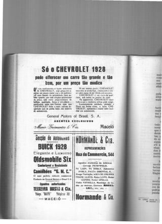 S·6oCHEVROLET 1928
pede oHerecer um carn tão grande e tão
bem, por um preço lãa medica
O.S <;ue conheceram cs typos anteticrcs
de CHEVROLtT, cuj<) preço éra a-
~nlls um pouco maior que o do automo·
~.êf mais barato ela actualidadc, btm sa-
õim quanto, por este simplei; accrescimo
de preço, este carro propcrcionava de
~. qualidade, forca e vckcidade-
pftdiados estes que fizeram com que
c,HEVROLET fosse a mais valiosa ac-
qfisiçio que se podia fazer, cm materia
de automoveis.
N, sse mesmo pontJ, CliEVROLE~
encontra-se ainda hoje, uhereccnc!o o ma'·
or valor capaz de ser obtido peloseu prcç.
CHEVRO(ET é um carro de qual:.
,fade, sob todos os pontos de vista.
Na apparcncia, CHEVROLET rcur.~
tudo o que a moderna Critica pôde exigir.
luxuosamente estofado, pintado ~
Duco cm lindas cõrcs, o novo ÇHE-
VROLET, apresenta o maior valôr mun-
dial cm automoveis.
General JYotors of Brasil. S. A.
A8E ...TEa EXCLUSIVOa
~flitz ~e?naflãeJ <ÍY ~á. Maceió
·secção oe 1u1omuveis
BUICK 1928
êleg.ante e Lu~uosq
lds111obile Si1
CllD'lnel eResistente
Cl•i~llies "C. M. C."
O mais perfeito vehiculo commercial
P.roducto da General Motors d Brasil S!A
lltlles alflrlsajes
TEllEIRI BISTO &Cia.
Talegs. "BASTO" Te1eph~il3 321
- MACEIÓ -·
1 1
.HORMANDt &C1a.
REPRESEITICOES
Ruade C1m11ercl1.544
Acentes stoctds~~· da deliclo.sa
Cerveja PETROPOLIS.
Pó LAi:>V, Pó DORLY, Sabonetes
OORLY. PASTA ORIENTAL K,
Rouge Tentação, AOUA OE COLONIA
FRANK LLOYO, .'nelas LUPO, Melas
CUPIDO, Melo.s APOLLO.
Vinho F.STRELLA, Mantel~a de to-
das as marc1t5, Oazous •ARVA·
- LHltL1 etc. etc. -
Normande &Cia.
mo
tenç
todo
 