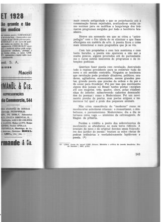 1ra1de e tão
modico
. S. A.
•••••
Maceió
MAMDt 1C1a.
...ESEiTICOES
C.11ercia.544
• Pó OORLY, Sabonete.s
~. PASTA ORIENTAL K,
..ação, AOUA DE COLONIA
LI.OVO, .'ftelu LUPO, Meias
mais remota antiguidade e que se perpetuarão até à
consumação foram rejeitados, aceitando-se então co·
mo normas para os neófitos a lenga-lenga dos inú-
meros programas surgidos por todo o território bra-
sileiro.
Houve um momento em que se criou a "antro·
pofagia" com o fim idiota de se eliminar o que fosse
alienígena em matéria de arte. A poesia ficou a coisa
mais intencional e mais pragmática que jâ se viu.
Com tais propósitos e com tais mentores e com
tanto barulho, a poesia não apareceu a não ser a
muito poucos, alguns provindos até do parnasianis·
mo e raros outros inocentes de programas e de in·
tenções poéticas.
Queriam fazer poesia com revolução, destruindo
todo o regime precedente para se construir tudo de
novo e em sentido contrário. Ninguém se lembrava
que revolução pode produzir ditadores, políticos, ora-
dores, agitadores, economistas, menos grandes poe·
tas, grande poesia que precisa da ordem e da paz e
do amor para frondejar. Foi por isso que movimento
algum deu jamais no Brasil tantos poetas (surgiam
até aos magotes, três, quatro, cinco, pelas cidadezi-
nhas do interior, subscrevendo cadernos desenxabi·
dos de poemas.) como o Modernismo. Foi um movi·
menta prenhe de poetas, mas poetas exíguos e nu·
rnerosos tal qual a prole dos pequenos animais.
Não criou consciência do "moderno" como os
movimentos anteriores criaram: o romantismo, o sim·
bolismo, o parnasianismo. Modernismo, dia a dia se
tornava coisa vaga - sinônimo de extravagante. de
blague. de pilhéria.
Perdeu o crédito a ponto dos sobreviventes do
movimento se afundarem no mais torvo ridículo. A
procura do novo e do original desviou esses faiscado·
res das jazidas da poesia: traziam as mãos cheias de
pedras ordinárias e verdadeiramente lapid~ram a
poesia. (8 )
<8) LIMA. Jorge de. apnd LINS. tdison. História e critica da poesia brasllPlre IRlo
de Janeiro 1 1937, p.212
143
 
