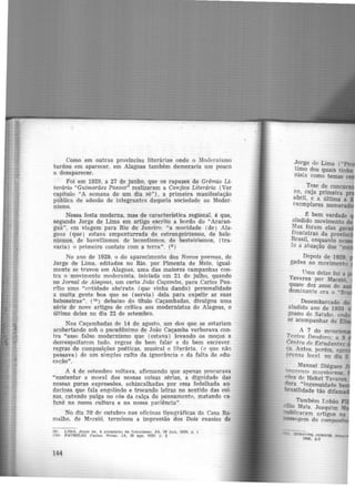 Como em outras províncias literárias onde o Modernismo
tardou em aparec~r, em Alagoas também demoraria um pouco
a desaparecer.
Foi em 1929, a 27 de junho, que os rapazes do Grêm.io· Li-
terário "Guimarães Passos" realizaram a Canjica Literária (Ver
capítulo "A semana de um dia só") , a primeira manifestação
pública de adesão de integrantes daquela sociedade ao Moder-
nismo.
Nessa festa moderna, mas de característica regional, é que,
segundo Jorge de Lima em artigo escrito a bordo do "Araran·
guá", em viagem para Rio de Janeiro. "a mocidade (de) Ala-
goas (que) estava empanturrada de estrangeirismos, de hele-
nismos, de banvilismos. de lecontismos, de besteirismos, (tra·
varia) o primeiro contato com a terra". (9 )
No ano de 1929, o do aparecimento dos Novos poemas, de
Jorge de Lima, editados no Rio. por Pimenta de Melo, igual·
mente se travou em Alagoas, uma das maiores campanhas con-
tra o movimento modernista, iniciada em 21 de julho, quando
no Jornal de Aiagoas, um certo João Caçamba, para Carlos Pau-
rílio uma "entidade abstrata (que vinha dando) personalidade
a muita gente boa que se (servia) dela para expelir- as suas
baboseiras". (1º) debaixo do titulo Caçambadas, divulgou uma
série de nove artigos de crítica aos modernistas de Alagoas, o
último deles no dia 22 de setembro.
Nas Caçambadas de 14 de agosto, um dos que se estariam
acobertando sob o pseudônimo de João Caçamba verberava con-
tra "esse falso modernismo que (estava) levando os moços a
des.respeitarem tudo, regras do bem falar e do bem escrever.
regras de composições poéticas, musical e literária, (e que não
passava) de um simples culto da ignorância e da falta-de edu-
C(lção".
A 4 de setembro voltava, afirmando que apenas procurava
"sustentar a moral das nossas coisas sérias, a dignidade das
nossas puras expressões, achincalhadas por essa fedelhada au·
daciosa que fala engolindo e trocando letras no sentido das coi·
sas. catando pulga no cós da calça do pensamento, matando ca·
~uné na nossa cultura e na nossa paciência".
No dia 20 de outubro nas oficinas tipográficas da Casa Ra·
malho. de M?.ceió. terminou a impressão dos Dois ensaios de
(9 LTMA. Jorge de. A propósito de futurismo. JA, 28 Jun. 1929, p. 1
(10) PAURtLJO. C-nrlos. Notas. JA, 30 a go. 1929, p. 2
144
J?rge de Lima ("
timo dos quais tinha
nísa como temas e
Tese de concu
no,.cuja primeira p
abril, e a última a
exemplares numerad
l!: bem verdade
aludido movimento d
.Mas foram elas gera
fronteiras da provío
Brasil, enquanto ne
to a atuação dos "m
Depois de 1929.
gadas ao movimento
Uma delas foi a
Tavares por Maceió.
quase dez anos de a
dominante era 0 "Br
Desembarcado do
aludido ano de 1930
goano de Satuba. onde
se acompanhar de EI
A 7 do m"ncion
Teatro Deodoro; a 3
Centro de Estudantes
ça. Antes. p<Jrém. ap
rrcnsa Joc(ll. no dia 5
Manuel Diégues J
'~Prensi:i maceioC'nse.
C"'l"S de Hekel Tavares.
riora "ingenuida<te be
brasilidade tão difama
Também tobão
dlio. Maia..Joaquim M
l".'otlbhcaram artigos na
~1gem do composit
 