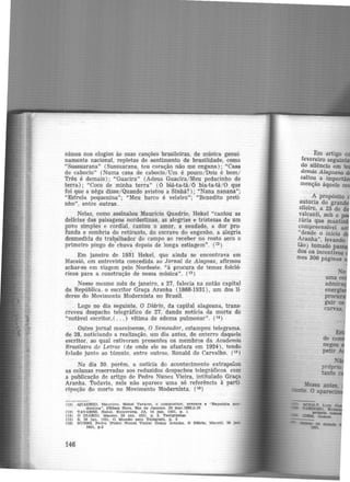 nimes nos elogios às suas canções brasileiras, de música genui-
namente nacional, repletas de sentimento de brasilidade, como
"Sussuarana" (Sussuarana, teu coração não me engana); "Casa
de caboclo" (Numa casa de caboclo/ Um é pouco/ Dois é bom/
Três é demais); "Guacira" (Adeus Guacira/ Meu pedacinho de
terra); "Coco de minha terra" (ô biá-ta·tá/ ô bia·ta-tá/ 0 que
foi que a nêga disse/Quando avistou a Sinhá?); "Nana nanana";
"Estrela pequenina"; "Meu barco é veleiro"; "Benedito preti·
nho", entre outras.
Nelas, como assinalou Maurício Quadrio, Hekel "cantou as
delicias das paisagens nordestinas, as alegrias e tristezas de um
povo simples e cordial, cantou o amor, a saudade, a dor pro·
funda e sombria do retirante, do escravo do engenho, a alegria
desmedida do tra~alhador do campo ao receber no rosto seco o
primeiro pingo de chuva depois de longa estiagem". (12 )
Em janeiro de 1931 Hekel, que ainda se encontrava em
Maceió, em entrevista concedida ao Jornal de Alagoas, afirmou
achar-se em viagem pelo Nordeste, "à procura de temas folcló·
ricos para a construção de nossa música". (13)
Nesse mesmo mês de janeiro, a 27, falecia na então capital
da República, o escritor Graça Aranha (1868-1931), um dos li·
deres do Movimento Modernista no Brasil.
Logo no dia seguinte, O Diário, da capital alagoana, trans·
creveu despacho telegráfico de 27. dando notícia da morte do
"notável escritor,( ... ) vítima de edema pulmonar". (14 )
Outro jornal maceioense, O Semeador, estampou telegrama,
de 28, noticiando a reali.zação, um dia antes, do enterro daquele
escritor, ao qual estiveram presentes os membros da Academia
Brasileira de Letras (de onde ele se afastar.a em 1924), tendo
falado junto ao túmulo, entre outros, Ronald de Carvalho. (15)
No dia 30. porém, a noticia do acontecimento extrapolou
as colunas reservadas aos reduzidos despachos telegráficos. com
a publicação de artigo de Pedro Nunes Vieira, intitulado Graça
Aranha. Todavia, nele não aparece uma só referência à parti·
cipação do morto no Movimento Modernista. (111 )
(l2)
(13)
(14)
(15)
(16)
146
QUADRIO. M.auricio. Hekel Tavares. o comJl(lftltor, prepara. a "RaJ)8Ódia nor·
destina.". última Hora. Rio de Jt.nelro. 28 mar.1968.p.10
TAVARES. Hekel. Entrevista. JA, 14 Jan. 1931, p . l
o DtARtO. Maceió, 28 Ja.n. 1931. p . 2. Teel.gramaa
S, 28 jan. 1!131, O Mundo pelo Telégra.fo, p. 3
NUNF.S. Pedro !Pedro Nunes Vlelral Graça Aranha. O Dlãrlo, Maceió. 30 Jan.
1931. J).3
l!im ·artigo
fevereiro seguiu
do silêncio em
demia Alagoana
saltou a impo
menç_âo àquele
A propósito
autoria do gran
sileiro, a 25 de
valcanti, sob o
rária que man ·
compreensível
"desde o início
Aranha'', levando
tão) tomado p
dos os incentivos
mes 300 páginas
 