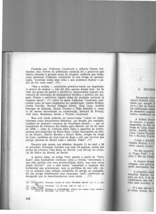 Fundada por Valdemar Cavalcanti e Alberto Passos Gui-
marães, essa revista de publicação semanal foi o porta-voz que
estava. faltando à geração moça de Alagoas, ausência que vinha,
como salientou Valdemar Cavalcanti no seu artigo de apresen·
lação, "acentuar então uma coisa a que podemos chamar o pu·
dor de ter vinte anos". (2º)
"Mas a revista - esclareceu posteriormente em depoimen-
to acerca da mesma - não foi obra apenas desses dois: foi de
todo um grupo de poetas e escritores, empeuhados naquele mo-
vnnento de renovação do pensamento literário e político em Ala·
goas. Poetas e escritores, algun·s deles de projeção nacional já
naquela época", (21 ) entre os quais Valdemar Cavalcanti men-
<:ionou como os mais freqüentes na colaboração, Aloísio Branco,
Carlos Paurílio, Manuel Diégues Júnior, Raul Lima, Aurélio
Buarque de Holanda, Moacir Pereira e Thêo Brandão e, como
os de menor intensidade na colaboração, Abelard de França,
José Auto, Mendonça Júnior e Freitas Cavalcanti.
Mas nela ainda poderão ser encontradas "coisas do maior
interesse como documentos literários: em borrão, por exemplo,
retalhos do primeiro romance de Graciliano Ramos, - que se
transferira de Palmeira dos lndios para Maceió, em 24 de maio
de 1930 - além de crônicas sobre tipos e aspectos do sertão;
poemas desconhecidos de Santa Rosa (então funcionário do Ban-
co do Brasil), Murilo Mendes e Mauro Mota; artigos de Jorge
de Lima; panfletos de José Lins do Rego e até, por incrível que
pareça, poemas de Alvaro Lins e Adernar Vidal". (22)
Durante seis meses, aos sábados, daquele 11 de abril a 26
de setembro, Novidade circulou com suas 16 páginas, saidas dos
prelos da Livraria Vilas Boas, de Maceió, com serviço de cliche·
ria do Diário da Manhã, do Recife.
A quatro mãos, no artigo Vida, paixão e morte de "Novi·
da.de", seus fundadores contaram como a revista "atravessou a
sua vida agitada com uma personalidade única, com uma única
feição interior". sem a eles terem "assustado a largueza dos
horizontes que procuraram. nem as perfídias do mar alto. An·
tes os animava essa volúpia romântica do perigo na avançada.
De um perigo infelizmente sem surpresas, tanto conheciam as
decepções que os desestimulariam mais tarde. . . (23)
120) CAVALCANTI, Valdemar. Cartão de visita. Novidade, Maceió. 1(1): 1. 11 abr.
1931.
(21) - . Revl•ta "Novidade". JA, 06 maio 1956, 2.0 cad. p. 1
122) IDEM. Ibidem
C23) CAVALCANTI, Valdemar & OUIMARAES. Alberto dO!I Paasos. Vida. palxlo e
morte de " Novidade"'. JA, 6 out. 1931, p.l
148
/>(
8.
Escapando il
charcl Rodolfo Lins,
Jhado por amigos J
para o Rio de Jane·
em publicação inse
de setembro seguin
futura residência
'
A AlÔísio Br
de Janeiro, o grupo
despedida, no Bar A
Jor.ge de Lima, Gra
me1ra, Aurélio B
Lima, Carlos Paurfli
lho e Barreto Falc-
Coube a Auré ·
A.loísio Branco. e a
rante aquele jantar,
No dia seguinte,
sn. Negra Fulô" e d
para o Rio de Jane
A viagem des
Alagoas. veio pratic
quele movimento lit
A propósito des
daquelas figuras Jo
para um fato. O de d
r~gistrarem que ela
riam sido movidas, e
~ o que afirma
de Lima: poesia, da
 
