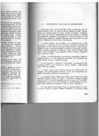 · e Alberto Passos Gui-
al foi o porta-voz que
:oas, ausência que vinha,
no seu artigo de apresen-
podemos chamar o pu-
·.ormente em depoimen·
as desses dois: foi de
empe11hados naquele mo-
ãrio e politico em Ala-
de projeção nacional já
aldemar Cavalcanti men-
ração, Aloísio Braõco,
•·r, Raul Lima, Aurélio
e Théo Brandão e, como
ão, Abelard de França,
Cavalcanti.
tradas "coisas do maior
em borrão, por exemplo,
iano Ramos, - que se
Maceió, em 24 de maio
e aspectos do sertão;
então funcionário do Ban-
Mota; artigos de Jorge
e até, por incrível que
Vida!". (22 )
daquele 11 de abril a 26
16 páginas, saídas dos-
' com serviço de cliche·
e morte de "Novi·
a revista "atravessou a
.e única, com uma única
ado a largueza dos
ias do mar alto. An·
do perigo na avançada.
, tanto conheciam as
tarde ... (23 )
~. Maceió, 1(1): 1, 11 abr.
dos Pe.ssos. Vide., patxão e
K
8. ENCERRANDO UMA FASE DO MODERNISMO
Escapando ileso de um atentado a bala, perpetrado pelo ba-
charel Rodolfo Lins, na tarde de 30 de agosto de 1931, aconse-
lhado por amigos Jorge de Lima decidiu transferir residência
pai a o Rio de Janeiro, despedindo-se de seus amigos e clientes,
em publicação inserida nas colunas do Jornal de Alagoas, a 25
de setembro seguinte, quando ofereceu seus préstimos em sua
futura residência, na rua Alice, _Laranjeiras.
A Aloísio Branco, que também ia de mudança para o Rio
de Janeiro, o grupo da revista Novidade ofereceu um jantar de
despedida, no Bar Alem.ão, ao qual compareceram, entre outros1
Jorge de Lima, Graciliano Ramos, Valdemar Cavalcanti, Rui Pal·
meira, Aurélio Buarque de Holanda, José Lins do Rego, Raul
Lima, Carlos Paurilio, João Palmeira, Moacir Pereira, Lobão Fi·
lho e Barreto Falcão.
Coube a Aurélio Buarque, previamente designado, saudar a
Aloísio Branco, e a Rui Palmeira, escolhido por aclamação du-
rante aquele ja ntar, a Jorge de Lima.
No dia seguinte, a bordo do "Aratimbó", os poetas de "Es-
sn Negra Fulô" e de "Oração do escravo fugido", embarcaram
para o Rio de Janeiro.
A viagem dessas duas maiores figuras do Modernismo em
Alagoas, veio praticamente encerrar a fase mais importante da·
quele movimento literário na próvincia.
A propósito desta viagem imprevista, pelo menos para uma
daquelas figuras Jorge de Lima, é oportuno chamar atenção
para um fato. O de dois trabalhÕs acerca do autor de "Pai João"
registrarem que ela se dera forçada por perseguições que te-
riam sido movidas, em Maceió, contra o poeta alagoano.
~ o que afirma Luiz Santa Cruz, na Apresentação de Jorge
de Lima: poesia, da série "Nossos Clássicos", da Livraria Agir
149
 