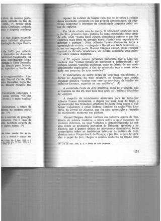 obra do mesmo poeta,
te editada no ltio fü:
1958, (2) tendo ainda
· Coutinho, incluído
o daquela mudança
e que hajam ocorrido
to cultural alagoano,
ção da Liga Contra
arregimentados: Abe-
' Durval Cortês, Elsa
Ramalho, Lígia Me·
, Moacir Pereira, Rui
Cavalcanti estampou o
onde incluiu "Os dez
livros) e suas explica·
Guimarães, a título dé
u no mesmo perió·
- -• (4)
o sentido de gozação,
ento. Foi o caso de
também através do
outro rumo. (5)
', I. Poesias e ensaios. Rto
Un0&. JA, 6 mar. 1932, p . 3
de açlo. JA, 13 mar. 1932, p. 3
1932, p. 1
Apesar do caráter de blague com que se revestiu a criação
dessa sociedade, presente em sua própria denominação, ela obje·
üvava despertar o interesse da comunidade alagoana pelas coi·
sas do espírito.
Em 14 do citado mês de março, O Semeador anunciou para
o dia 20 a primeira festa pública da nova instituição, uma tarde
de arte, onde "Santa Rosa Júnior, desenhista curioso e um dos
espíritos mais finos da geração nova, (faria) uma exposição de
desenho e pintura". Nela, Alberto Passos Guimarães faria a
apreciação do artista, - chegado a Maceió em 20 de fevereiro -
e, em sua segunda parte, Manuel Diégues Júnior, então cronista
musical da Revista Acadêmica, do Recife, realizaria uma pales·
tra sobre música moderna.
A 22, aquele mesmo periódico esclarecia que a Liga dis·
cordava das "velhas praxes de discursos e conferências", ad·
mitindo apenas "ligeiras palestras, onde se falaria de um modo
amplamente explicativo, a fim de orientada seja a nossa socie·
dade nos assuntos de arte moderna".
O noticiarista de outro órgão da imprensa maceioense, o
Jornal de Alagoas, foi mais taxativo, ao declarar que aquela
entidade decidira "acabar com esse característico de orador em
exibir-se livresco, superior ao seu auditório". (6 )
A anunciada Festa de Arte Moderna, como foi crism,ada, não
se realizou no dia 20, mas dois dia!> após, no Instituto Histórico
de Atagoas.
A despeito de inicialmente anunciada para ser feita por
Alberto Passos Guimarães, e depois por José Lins do Rego, a
apresentação dos trabalhos artísticos de Santa Rosa coube a Val·
demar Cavalcanti, o então Rubens Cardoso da seção Vida Lite·
rária, do Jornal de Alagoas, que fez uma apreciação a respeito
do movimento moderno em pintura.
Manuel Diégues Júnior realizou sua- palestra acerca de Ten·
dência da música moderna, a única sobre a qual dispomos de
maiores informes, na qual "estudou o desenvolvimento da mú·
sica desde as primeiras inovações de Debussy; apreciou a in·
fluência que a guerra deixou no movimento modernista; teceu
comentários sobre as tendências ecléticas da música de hoje,
abertas com o Grupo dos 6, da França; e por fim, depois de apre·
ciar o papel do jazz, chegou à música moderna no Brasil onde
(6) JA. 22 mar. 1932, p . 2, A Festa de Arte Moderna
151
 