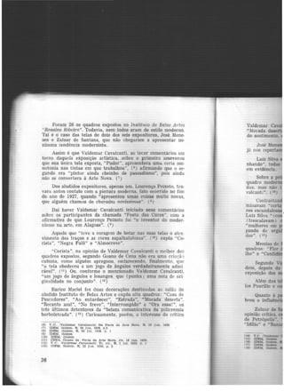 Foram 26 os quadros expostos no Instituto de Belas Artes
'·Rosalvo Ribeiro". Todavia, nem todos eram de estilo moderno.
'l'al é o caso das telas de dois dos seis expositores, José Mene·
zes e Zaluar de Santana, que não chegaram a apresentar ne·
nhuma tendência modernista.
Assim é que Valdemar Cavalcanti. ao tecer comentârios em
tomo daquela exposição artística, sobre o primeiro asseverou
que sua única tela exposta, "Pudor", apresentava uma certa mo.
notonia nas tintas em que trabalhou", (6 ) afirmando que o se-
gundo era "pintor ainda cheinho de passadismo", pois ainda
não se convertera à Arte Nova. (7)
Dos aludidos expositores, apenas um. Lourenço Peixoto, tra·
vara antes contato com a pintura moderna, fato ocorrido no fim
do ano de 1927, quando "apresentou umas coisas muito novas,
que alguém chamou de charadas novíssimas". {8 )
Dai haver Valdemar Cavalcanti iniciado seus comentários
sobre os participantes da chamada "Festa das Cores", com a
afirmativa de que Lourenço Peixoto foi "o inventor do moder.
nismo na arte, em Alagoas". (9 )
Aquele que "teve a coragem de botar nas suas telas o ah-e·
vimento dos traços e as cores espalhafatosas". (1°) expôs "Co-
rista", "Negra Fulô" e "Almocreve".
"Corista", na opinião de Valdemar Cavalcanti o melhor dos
quadros expostos, segundo Goano de Cena não era uma crbi;ã')
cubista, como alguém apregoou, esclarecendo. finalmente. que
"a tela obedeceu a um jogo de ângulos verdadeiramente admi·
râvel". (11 ) Ou, conforme o mencionado Valdemar Cavalcanti,
"um jogo de ângulos e losangos que (punha) uma nota de ori
ginalidade no conjunto". (12 )
Eurico Maciel fez duas decorações destinadas ao salão do
aludido Instituto de Belas Artes e expôs oito quadros: ..C:tsa de
Pescadores", "Ao entardecer", "Estrada", "Morada deserta",
"Recanto azul", "No frevo", "Interrompido" e ''Ora essa!", os
três últimos detentores da "beleza comunicativa da policromia
borboleteada". (13 ) Curiosamente, porém, o interesse do crítico
C6) V.e. Valdemar Cavalcantll Na Festa da Arte Nova. R 23 Jun. 11128
(71 IDEM, Ibidem. R. 20 jun. 19?.8. p.3.
(8) IDEM, Ibidem, R. 02 jul. 1928, p. 1
(9) IDEM. Ibidem
(lO) IDEM, Ibidem
(11) OENA, Ooano de. Fe~ta da Arte Nova. JA. 16 jun. 1928.
!12) V.e. !Vllldemar cavalcanttl Tr. cit., R, 2 jul. 1928 n 1
(13) IDEM. Ibidem. R. 22 jun. 1928, p. 3
36
Valdemar Cav
"Morada dese
do sentimento,
José .Men
já nos report
Luiz Silva
nhando", todas
em evidência.
Sobre a p
quadro modem
das, mas não
valcanti". (14)
Coubastau
minavam "certa
res escandalo
Luiz Silva " (co
(trescalavam)
"mulheres em
pando de orgu
das". (IS)
Messias de
quadros: "Flor
lho" e "Confid
Segundo V
dros. depois de
exposição dos
Além das te
los Paurilio e
Quanto à
brou a ínfluên ·
Zaluar de
opinião crítica.
de Petrópolis"
"Idilio" e "Ban
(14)
(lJI)
(16)
1171
1181
 