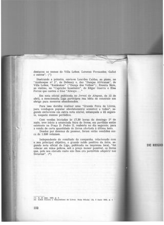 destacou os nomes de Villa Lobos, Lorenzo Femandez, Gallet
e outros". (7)
Ilustrando a palestra, ouviu-se Lourdes Caldas, ao piano, no
"Arabesque nv 2", de Debussy e, das "Danças Africanas", de
Villa Lobos, "Kankukus" ("Dança dos Velhos") ; Enaura Melo,
ao violino, no "Capricho brasileiro''. de Edgar Guerra e Elsa
Ferraz que cantou o blue "Always... "
Em nota oficial publicada no Jornal de A lagoas, de 12 de
abril, a mencionada Liga participou sua idéia de construir um
abrigo para menares abandonados.
Para isso decidiu realizar uma "Grande Feira de Livros,
para vendagem popular absolutamente acessível a todos", se-
gundo esclareceu em outra nota oficial, estampada a 22 seguin-
te, naquele mesmo periódico.
Com vendas iniciadas às 17,30 horas do domingo 1Q de
maio, teve inicio a anunciada feira de livros, em pavilhão então
existente na Praça D. Pedro II, reaberta no dia seguinte, para
a venda de certa quantidade de livros ofertada à última hora.
Doados por dezenas de pessoas, foram então vendidos cer-
ca de 1.500 volumes.
Independente do resultado da campanha. relacionado com
o seu principal objetivo, o grande saldo positivo da feira, se-
gundo nota oficial da Liga, publicada na imprensa local, "foi
colocar em mãos pobres, sob o preço menor possível, os livros
que, pelo seu elevado custo não lhes era permitido adquirir nas
livrarias". (8 )
(7) S, 23 me.r. 1932. p. 3
(8) LIGA Contra o Empréstimo de Litroe. Nota Otlcle.l: JA, 5 maio 1932, p, 1
152
DE REGI
 