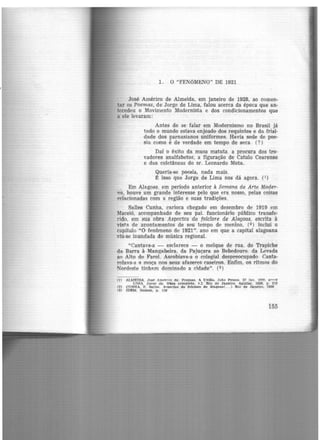 ,,.
1. O "FENóMENO" DE 1921
José Américo de Almeida, .em janeiro de 1928, ao comen-
tar os Poemas, de Jorge de Lima, falou acerca da época que an·
tccedeu o Movimento Modernista e dos condicionamentos que
a ele levaram :
Antes de se falar em Modernismo no Brasil já
todo o mundo estava enjoado dos requintes e da frial-
dade dos parnasianos uniformes. Havia sede de poe·
sia como é de verdade em tempo de seca. (?)
Daí o êxito da musa matuta. a procura dos tro·
vadores analfabetos, a figuração de Catulo Cearense
e das coletâneas do sr. Leonardo Mota.
Queria-se poesia, nada mais.
t isso que Jorge de Lima nos dá agora. (1)
El)1 Alagoas, em perío<Jo anterior à Semana de Arte Moder-
na, houve um grande interesse pelo que era nosso, pelas coisas
relacionadas com a região e suas tradições.
Salles Cunha, carioca chegado em dezembro de 1919 cm
Maceió, acompanhado de seu pai. funcionário público transfe·
rido. em sua obra Aspectos do folclore de Alagoas. escrita à
vista de apontamentos de seu tempo de menino, (2) inclui o
capítulo "O fenômeno de 1921". ano em que a capital alagoana
viu-se inundada de música regional.
"Cantava-a - esclarece - o molque de rua. do Trapiche
da Barra à Mangabeira. da Pajuçara ao Bebedouro. da Levada
ao Alto do Farol. As~obiava-a o colegial despreocupado. Canta-
rolava-a a moça nos seus afazeres caseiros. Enfim. os ritmos do
Nordeste tinham dominado a cidade". (3)
(1) .ALJ,fl':TDA. Jog~ .Am,&rJro de. Poemas. A Unlã:o, João Pe!ISOR. 22 JRn. 111'11. ...,....,.,
LTM.A. Jorsre de. Obra ce>mt>leta. v.I. Rio de Janeiro. Agulle.r. 1958. p. 219
(2) CUN'.RA. F.. Selle~. A>t>eeotos do folclore de Alaroas( .. . ) Rio de Janeiro. 19~G
í3) IDEM, Ibidem, p. 119
i55
 