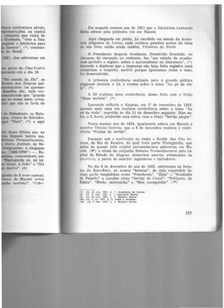 .tmos nordestinos adveio,
1resentações, na capital
conjunto que vinha fa.
Nordeste, "com a fina·
popular e folclórica para
le Janeiro", (4
) comemo-
do Brasil.
palco do Cine-Teatro
rando até o dia 16.
'"No mundo da fita'', ao
ado das Alagoa..~ par-
jllnnbucanos (se apresen-
desafios, etc.. tudo nor-
ntando que "grande
no nosso meio, arras-
.· que não se farta de
to de 8 ano~ apenas,
o. df' Maceió. entre
.ba nortista": "Cabn-
Foi naquele mesmo ano de 1921 que o folclorista Leonardo
.Mota esteve pela primeira vez em Maceió.
Aqui chegando em junho, foi recebido em sessão da Acade-
mia Alagoana de Letras, onde realizou palestra acerca do tema
de seu livro, então ainda inédito, Violeiros do Norte.
O Presidente daquela Academia, Demócrito Gracindo. no
discurso de recepção ao visitante, fez "um estudo de ocasião,
mas perfeito e seguro. sobre o nacionalismo na literatura", (7)
havendo a deplorar que a imprensa não haja feito registro mais
minucioso a respeito, motivo porque ignoramos como o tema
foi desenvolvido.
A primeira conferência realizada para o grande público
alagoano ocorreu a 15, e versou sobre o tema "Ao pé da vio-
la". (8 )
A 23 realizou nova conferência, dessa feita com o titulo
"Musa matuta". (9)
Leonardo voltaria a Alagoas, em 19 de novembro de 1924,
quando mais uma vez realizou conferência sobre o tema "Ao
pé da viola", repetida no dia 11 de dezembro seguinte. Dias an-
tes, a 5, havia proferido uma outra, com o título "Sertão alegre".
Nesse mesmo ano de 1924, igualmente esteve em Maceió o
escritor Virin.to Correia, que a 8 de dezembro realizou a confe-
rência "Poetas do sertão".
Fundado sob a motin1ção da visita a Recife. dos Oito Bn.-
tutas, do Rio de J aneiro, do qual fazia parte Pixinguinha. que
antes de passar pela capital pernambucana estiver:lm em Ma·
ceió. (9l.) a vinda do conjunto Batutas Pernambucanos pela ca-
pital do Estado de Alagoas, despertou enorme entusiasmo na
província, a ponto de suscitar seguidores e imitadores.
No dia 8 de dezembro do ano de 1922. estreiaram os Batu-
tas do Reco-Reco, os nossos "batutas", de cujo repertório fa-
ziam parte tanguinhos como "Penedense". "Zazá" <; "S~udades
de Penedo" e cancões como "Sertão do Cenrá", "Feitiçaria da
Bahia". "Minha moreninha" e "Meu cavaquinho". (1º)
(7) JA, 10 jun. 1921. p . 1. Academia de Letras
(8) JA. 17 Jun. 1921. p. 1. Leonardo Motta
(9) JA. 26 Jun. 1921. p . 3. Registo Soclal
<9i1) JA. 2 juI. 1921. p . 3. Artes e Artistas
(10) JA. 8 dez. 1922, p . 3, Registo Social
157
 