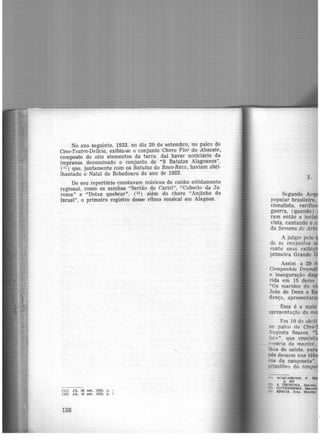 . No ano seguinte, 1923, no dia 20 de setembro, no palco do
Cine-Teatro-Delicia, exibiu-se o conjunto Choro Flor do Abacate,
composto de oito elementos da terra, daí haver noticiário da
imprensa denominado o conjunto de "8 Batutas Alagoanos'',
(l~) que, juntamente com os Batutas do Reco-Reco, haviam abri-
lhantado o Natal de Bebedouro do ano de 1922.
De seu repertório constavam músicas de cunho nitidamente
regional, como os sambas "Sertão do Cariri", "Caboclo da Ju·
rema" e "Deixa quebrar", (12 ) além do choro "Anjinho de
Israel'', o primeiro registro desse ríimo musical em Alagoas.
(11) JA, 20 set. 1923. p . ;
(12) J A, 19 set. 1923, p. í
158
2.
Segundo Ac
popular brasileira,
cionalista, verifi
guerra, (quando )
ram então a incl
vista, cantando e e
da Semana de Art
A julgar pelo
de os conjuntos
rante suas exibiç
primeira Gi'ande
Assim. a 29 d
Companhia Dra
a inauguração daq
rida em 15 de~se
"Os maridos da vi
João de Deus e
dança, apresentar:
Essa é a mais
apresentação do
Em 10 de abril
no palco do Cine-
ugusta Soares, "
~~e:> ". que cronis
""Pécie de maxixe.
lhas do safote, par
nés dessem nas táb
"Os da cançoneta".
orimitivo do tangu
ACQUARONE, F .
p . 307
• A TRlBUNA, Maceió.
GUTENBERG, M
~ l!:F'EG.t, Jota. Maxfs~
 