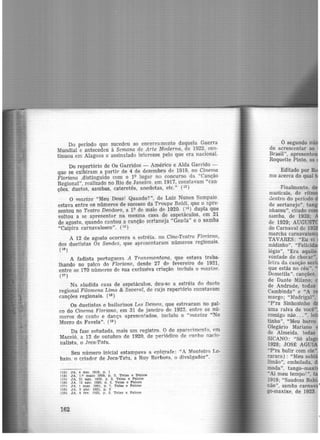 Do período que sucedeu ao encerramento daquela Guerra
Mundial e antecedeu à Semana de Arte Moderna, de 1922, con·
tinuou em Alagoas o assinalado interesse pelo que era nacional.
Do repertório de Os Garridos - Américo e Alda Garrido -
que s·e exibiram a partir de 4 de dezembro de 1919, no Cinema
Floriano ,distinguido com o 1<> lugar no concurso da "Canção
Regional", realizado no Rio de Janeiro, em 1917, constavam "can·
ções, duetos, sambas, cateretês, anedotas, etc." (1
3)
O maxixe "Meu Deus! Quando?", de Luiz Nunes Sampaio.
estava entre os números de sucesso·da Troupe Baldi, que o a.pre-
sentou no Teatro Deodoro, a lQ de maio de 1920. (14
) dupla que
voltou a se apresentar na mesma casa de espetáculos, em 21
de agosto, quando cantou a canção sertaneja "Geada" e o samba
"Caipira carnavalesco". (1s)
A 12 de agosto ocorrera a estréia, no Cine-Teatro Floria-rr:o,
dos duetistas Os Sandes, que apresentaram números regionais.
( 16)
A fadista portuguesa A Transmontana, que estava traba-
lhando no palco d<> Floriano, de~de 27 de fevereiro de 1921,
entre os 170 números de sua exclusiva criação. incluía o maxixe.
( l'l)
Na aludida casa de espetáculos, deu-se a estréia do dueto
regional Filomena Lima & Savera.l, de cujo repertório constavam
canções regionais. (ia)
Os duetistas e bailarinos Les Demos, que estrearam no pal·
co do Cinema Floriano, em 31 de janeiro de 1922, entre os nú·
meros de canto e dança apresentados, incluiu o "maxixe "No
Morro da Favela". (19)
Da fase estudada, mais um registro. O do aparecimento, em
Maceió. a 12 de outubro de 1920, de pedódico de cunho nacio·
nal.ista, o Jeca-Tatu.
Seu número inicial estampava a epígrafe: "A Monteiro Lo·
baco. o criador de Jeca-Tatu, a Ruy Barbosa. o divulgadôr".
(13) JA, 4 dez. 1919. p , 1
(14) JA, Lº ma1o 1920, p. 3. Telas e Palcoa
(15) JA, 21 ago. 1920. p. 2, Telas e Palcos
(16) JA. 12 ~.go. 1920. p. 2, Telas e Palcos
0.7) JA. 1 mar. 1921. p. 7, Telas e Palcos
08) JA, 3 abr. 1921. p. 3
(19) JA. 4 fev. 1922, p. 3. Telas e Palcos
162
ô segundo nú
de acrescentar ao
Brasil", apresento
Roquette Pinto, os
Editado por
mo acerca do qual
Finalmente, d
musicais, de ritm
clentro do período
de sertanejo", tan
nhassu", citade> co
samba, de 1928;
de 1929; AUGUST
do Carnaval de 19
marcha carnavalesc
TAVARES: "Eu vi
midinho", "Felicida
légio", "Era aquilo
vontade de chorar".
letra da canção ser
que estás no céu".
Dometila", canções.
de Dante Milano;
de Andrade, todas
Cambinda" e "A r
margo; "Madrigal".
"P'ra Sinhosinho
uma raiva de você..
comigo não... ". le
tinho", "Meu barco
Olegário Mariano
de Almeida, todas
SICANO: "Sô alag
1928; JOSlí: AG
"P'ra bulir com ele"
raraca) : "Meu sab· ·
limão'', embolada,
moda", tango--maxi
..Ai meu tempo! '', t
1919; "Saudosa B
r.ão", samba carnav •
go-maxixe, de 1923.
 