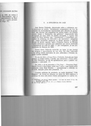 . procurando dar-lhes
de 1932, ele voltou à
Utero-musical, com a
especialmente do Reci·
que o poeta pernam-
Rego (30 )
3. A INFLU1l:NCIA DO JAZZ
José Ramos Tinhorão, discorrendo sobre a influência nor-
te-americana no samba, "inicialmente avassaladora em face do
conjunto de circunstâncias representado pelo advento do gramo-
fone, das vitrolas, das orquestras de cinema mudo e do próprio
cinema falado e, finalmente, das gafieiras", responsáveis pela
divulgação do novo estilo de música sincopada, o ragtime dos
negros de Nova Orleans, que "(inventaram) a curiosidade pas-
sageira do schimmy, do cake-walk e do charleston", assegurou
que "essas novidades chegaram ao Brasil durante a segunda
década do século, quando, após a Primeira Guerra, os Estados
Unidos iniciavam o grande rush industrial que estava destinado
a desembocar na crise de 1929, (1) por conseguinte, já nas pro-
ximidades da Semana de 1922.
Parece haver Tinhorão incorrido em lapso, já que mesmo
em Alagoas o aparecimento do one step, two step, cake-walk
e de outros ritmos derivados do jazz, antecedeu o término da·
quele confilto mundial.
No ano de 1911, o Grupo Peru e Colômbia, formado por duas
garotas, as irmãs Luizita e Ocrida, que estrearam a 16 de julho,
no Cine Helvética, no dia 30 apresentaram para o público ma·
ceioense o cake-walk. (2)
Em 1912, a 10 de dezembro o Trio Pepe - Francisco Pepe,
Oterito Ferrer e Raul Repe, então com 7 anos, e que depois seria
conhecido como Raul Roulien - apresentaram o referido ca-
ke-walk, dançado pelos dois primeiros. (3 )
Cronista anônimo da província, na seção dominical "Vida
Elegante". do Jornal de Alagoas, no início de 1915 registrou a
presença de mais u·ês novos ritmos estrangeiros na capital ma·
(11 TINHORAO. José Ramoe. ltbtca popnlar - um tema em debate. 2.a ed. Rio
de Janeiro, s.d.I p.46
(21 A TRIBUNA. Maceió 30 Jul. 1911. p. 4, Theatro Cinema Helvética
(31 JA, 10 dez. 1912, p, 3
167
 