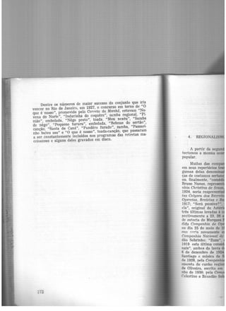 Dentre os números de maior sucesso do conjunto que iria
vencer no Rio de Janeiro, em 1927, o concurso em torno de "0
que é nosso'', promovido pelo Correio da Manhã, estavam "No·
vena do Norte", "lndurinha do coquêro", samba regional, "Pi·
nião", embolada, "Nêgo preto", toada, "Meu xexéu", "Samba
de nêgo", "Pequeno tururu", embolada, "Belezas do sertão",
canção, "Santa de Caná", "Pandêro furado", samba, "Passari·
nho bateu asa" e "O que é nosso'', toada-canção, que passaram
a ser constantemente incluídos nos programas das retretas ma·
ceioenses e alguns deles gravados em disco.
172
4.
Muitas das comp
em seus repertórios
gumas delas deno ·
ças de costumes sertan
ou, finalmente, "com ' ·
Bruno Nunes, represen
nhia Christina de Souza
1924, seria reapresenta
t as Colyseu dos Recr ·
Operetas, Revistas e B
1917; "Será pussive?".
ela", original de Asté ·
três últimas levadas à
pectivamente a 23, 26
d~ autoria de Marques
dlda Companhia de
no dia 25 de maio de 1
oue seria novamente
Companhia Nacional de
dão Sobrinho; "Zuzu",
1919 esta última consi
nais", ambas da lavra d
6 de dezembro de 1924
Santiago e música de
ne 1928, pela Companh·
opereta de cunho regio
de Oliveira. escrita. em
nho de 1930. pela Com
Celestino e Brandão So
..
 