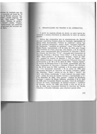 4. REGIONALISMO NO TEATRO E NA LITERATURA
A partir da segunda década do século, no setor teatral de-
tectamos a mesma ocorrência já observada no setor da música
popular.
Muitas das companhias que se apresentavam em Maceió,
em seus repertórios traziam peças de conotação regionalista, al-
gumas delas denominadas "revistas de costumes", outras "pe-
ças de costumes sertanejos", outras, ainda, "operetas regionais"
ou, finalmente, "comédias de costumes'', como "P'ra burro", de
Bruno Nunes. representada a 23 de julho de 1913, pela Compa-
nhia Christina de Souza, peça que, anos depois, a 31 de maio de
1924, seria reapresentada pela Companhia de Operetas e Revis-
tas Colyseu dos Recreios; "0 21", encenada pela Companhia de
Operetas, Revistas e Burletas "Pinto Filho", a 20 de janeiro de
1917; "Será pussive?", de Severiano Barbosa, "Amor de cabo-
cla", original de Astério de Menezes e "Frô de Jiquiá". essas
três últimas levadas à cena pela Companhia Filomena Lima, res-
pectivamente a 23, 26 e 27 de abril de 1922; "Cabocla bonita".
de autoria de Marques Porto e Ari Pavã-0. apresentada pela alu-
dida Companhia de Operetas e Revistas Colyseu dos Recreios,
no dia 25 de maio de 1924, reprisada a 10 de junho seguinte e
one !':P,ria novamente encenada a 22 de junho de 1930, pela
Companhia Nacional de Operetas, de Vicente Celestino e Bran-
dão Sobrinho; "Zuzu", escrita no ano de 1924 e "Jurity", em
1919 esta última co·nsiderada "a mais regional das peças regio-
nais", ambas da lavra de Viriato Correia e representadas a 2 e
6 de dezembro de 1924; "Flor agreste", original de Humberto
Santiago e música de Sérgio Sobreira, encenada a 29 de abril
de 1928, pela Companhia Nazaré, ou ainda, "Aves de arribação",
opereta de cunho regionalista. de Samuel Campelo e Valdemar
de Oliveira. escrita. em 1926, mas levada à cena em 25 de ju-
nho de 1930, pela Companhia Nacional de Operetas, de Vicente
Celestino e Brandão Sobrinho, para citarmos apenas estas.
173
 