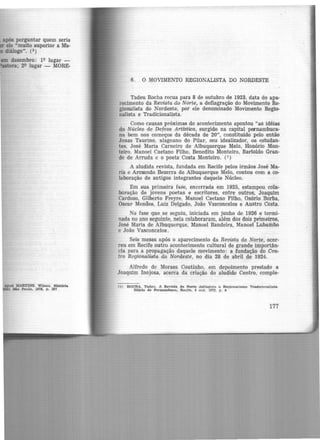 após perguntar quem seria
ele umuito superior a Ma-
diálogo". (3)
dezembro: 19 lugar -
ra; 29 lugar - MORE-
apud MARTINS, Wilson. Hl1tória
) 8'o Paulo, 1978, p. 207
6. O MOVIMENTO REGIONALISTA DO NORDESTE
Tadeu Rocha recua para 8 de outubro de 1923, data do apa·
recimento da Revista do Norte, a deflagração do Movimento Re·
gionalista do Nordeste, por ele denominado Movimento Regio-
nalista e Tradicionalista.
Como causas próximas do acontecimento apontou "as idéias
do Núcleo de Defesa Artistica, surgido na capital pocn.ambuca·
na bem nos começos da década de 20", constituído pelo então
Jonas Taurino, alagoano do Pilar, seu idealizador, os estudan-
tes, José Maria Carneiro de Albuquerque Melo, Honório Mon-
teiro, Manoel Caetano Filho, Benedito Monteiro, Bartoldo Gran-
de de Arruda e o poeta Costa Monteiro. (1 )
A aludida revista, fundada em Recife pelos irmãos José Ma·
ria e Armando Bezerra de Albuquerque Melo, contou com a co-
laboração de antigos integrantes daquele Núcleo.
Em sua primeira fase, encerrada em 1925, estampou cola·
b<>ração de jovens poetas e escritores, entre outros, Joaquim
Cardozo, Gilberto Freyre, Manoel Caetano Filho, Osório Borba,
Osoar Menaes, Luiz Delgado, João Vasconcelos e Austro Costa.
Na fase que se seguiu, iniciada em junho de 1926 e termi-
nada no ano seguinte, nela colaboraram, além dos dois primeiros,
José Maria de Albuquerque, Manoel Bandeira, Manoel Lubambo
e João Vasconcelos.
Seis meses após o aparecimento da Revista do Norte, ocor-
reu .em Recife outro acontecimento cultural de grande importân-
cia para a propagação daquele movimento: a fundação do Cen-
tro Regionalista do Nordeste, no dia 28 de abril de 1924.
Alfredo de lV,toraes Coutinho, em depoimento prestado a
Joaquim Inojosa, acerca da criação do aludido Centro, comple-
(1) ROCHA, Ta.deu. A Revista do Norte deflagrou o Reglone.llsmo Tra.dlclonallsta.
DU.rlo de Pernambuco, Recife, 8 out. 1973, p. 6
177
 