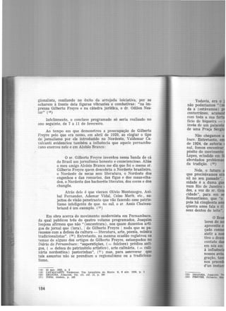gionalista, confiando no êxito da arrojada iniciativa, por se
acharem à frente dela figuras vibrantes e combativas: "na im-
prensa Gilberto Freyre e na cátedra jurídica, o dr. Odilon Nes-
tor" (18)
Infelizmente, o conclave programado só seria realizado no
ano seguinte, de 7 a 11 de fevereiro.
Ao tempo em que demonstrou a preocupação de Gilberto
Freyre pelo que era nosso, em abril de 1929, ao elogiar o tipo
de jornalismo por ele introduzido no Nordeste, Valdemar Ca-
valcanti evidenciou também a influência que aquele pernambu-
cano exerceu nele e em Aloisio Branco:
O sr. Gilberto Freyre inventou nessa banda de cá
do Brasil um jornalismo honesto e consciencioso. Aliás
o meu amigo Aloísio Branco me diz que foi o roemo sT.
Gilberto Freyre quem descobriu o Nordeste brasileiro,
o Nordeste de secas sem literatura, o Nordeste dos
engenhos e das romarias, das figas e dos maus-olha-
dos, o Nordeste dos bacheréis literatos, dos cocos e dos
changôs.
Atrás dele é que vieram Olívio Montenegro, Aní-
bal Fernandes, Adernar Vidal, Celso Mariz, etc., su-
jeitos de visão penetrante que vão fazendo esse patrio-
tismo inteligente de que. no sul, o sr. Assis Chateau-
briand é um exemplo. (19)
Em obra acerca do movimento modernista em Pernambuco,
da qual publicou três do quatro volume programados, Joaquim
Inojosa afirmou que não " (encontrara), nos quase duzentos arti-
gos de jornal que (lera), 1 de Gilberto Freyre 1 nada que se pa-
recesse com a defesa da cultura -literatura, arte, poesia, música
tradicionalistas". (2º) Entretanto, na mesma ocasião registrou os
temas de alguns dos artigos de Gilberto Freyre, estampados no
Di.ário de Pernambuco: "superstições, ( = folclore) prédios anti-
gos, ( = defesa do patrimônio artístico ), arte culinária. ( = culi·
nária nordestina) pastorinhas", (21 ) mas, para asseverar que
tais assuntos não se prendiam a regionalismo ou a tradiciona·
lismo.
(18) 22 ago. 192~. p. 3
(19) CAVALCANTI. VMdemar. Um jornalista do Norte. S, 6 abr. 1929, p, 1
(28) INOJOSA, Joaquim. Op. clt. ref. 13. p. 184
(21) IDEM, Ibidem, p. 183
184
Todavia, era o
não poderíamos "{
da a (estávamos)
conterrâneo, ac
com toda a sua f
fício de biqueira -
invés de um palace
de uma Praça Sé
Não chegamos
buco. Entretanto,
de 1924, de autoria
nal, fomos encontrar
pósito do movimento
Lopes, eclodido em
abordados problemas
da tradição. (23)
Nele, o futuro
que precisávamos
sil no seu passado".
sidade é a duma
num Rio de Janeiro
des, a voz do sr. G
cidade'', para em
Romantismo, que "o
pois hâ cinqüenta
qüenta anos fala e ri
seus dentes de leite",
(22) INOJOSA, Joaquim.
(23) FREYRE, Gilberto.
 