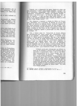 ,jada iniciativa, pôr se
e combativas: "na im-
•··ca, o dr. Odilon Nes-
só seria realizado no
preocupação de Gilberto
1929, ao elogiar o tipo
Nordeste, Valdemar Ca-
que aquele pernambu-
·entou nessa banda de cá
e consciencioso. Aliás
diz que foi o memo ST.
u o Nordeste brasileiro,
atura, o Nordeste dos
figas e dos maus-olha-
•teratos, dos cocos e dos
Olivio Montenegro, Ani-
, Celso Mariz, etc., su-
vão fazendo esse patrio-
1, o sr. Assis Chateau-
mista em Pernambuco,
programados, Joaquim
os quase duzentos arti-
yre 1 nada que se pa-
. arte, poesia, música
ocasião registrou os
Freyre, estampados no
: folclore) prédios anti-
rte culinária, ( = culi-
. para asseverar que
ismo ou a tradiciona-
Todavia, era o julgamento de quem, depois de achar que
não poderíamos " (zelar) pelas nossas tradições, (porque) ain-.
da a (estávamos) preparando", (sic) criticou o sociólogo seu
conterrâneo, acusando-o de "desejar um engenho banguê -
com toda a sua farta mesa - ao invés de uma usina; um edi-
fício de biqueira - o que não quer dizer estilo colonial - ao
invés de um palacete moderno; uma Campina do Bodé ao invés
de uma Praça Sérgio Loreto". (22)
Não chegamos a manuser a coleção do Diário de Pernam·
buco. Entretanto, em O Semeador, de Maceió, de 18 de julho
de 1924, de autoria de Gilberto Freyre, transcrito daquele jor-
nal, fomos encontrar o artigo Em torno de uma revolta, a pro·
pósito do movimento armado chefiado pelo general Isidoro Dias
Lopes, eclodido em São Paulo, no dia 5 daquele mês, onde vêm
abordados problemas ligados à preservação de bens culturais,
da tradição. (23)
Nele, o futuro autor de Casa-grande & senzala afirmou
que precisávamos era "duma reação que (reintegrasse) o Bra-
sil no seu passado", acrescentando, adiante: "A grande neces-
sidade é a duma guerra de gerações. Mas não a que apregoa,
num Rio de Janeiro de orelha escancarada a todas as futilida·
des, a voz do sr. Graça Aranha. Voz carnavalesca fingindo mo·
cidade'', para em seguida aduzir, numa clara referência ao
Romantismo, que "o Brasil (devia) estar farto de futurismos,
pois há cinqüenta anos vive de falsas e exóticas belezas. Hâ cin-
qüenta anos fala e ri com uma dentadura postiça por cima dos
seus dentes de leite", para finalmente bradar, em outro trecho:
O Brasil anseia pela reintegração nos íntimos va·
lores do seu passado; é preciso uma economia que os
aprov.eite e os desenvolva. Nisto, e não no mal disfar-
çado cosmopolitismo do sr. Graça Aranha, deve con·
sistir a nosa guerra de gerações ( ... ) Façamos cole-
tivo o drama de Ernest Psichari. Ponhamo-nos no vivo
contato das águas viv.as da nossa tradição. Deixemos
em nós em nossa cultura espiritual, um lugar plástico
à influência dos nossos mortos, dos nossos pais, dos
nossos avós. Realizado esse esforço doloroso de reinte-
gração, também da obra anti-histórica da geração que
nos precedeu, se poderá no futuro dizer: "La route
d'un instant perdue".
(22) INOJOSA, Joaquim. Tradição e tre.d1clonallstu, clt. re!. 5
(23) FREYRE. Gilberto. Em torno de uma revolta. 8, 18 jul. 1924, p, 1
185
 