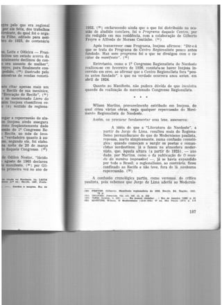 pelo que era regional
por ele feita, dos trabalhos
'ordeste, do qual foi o orga-
Filho, editado pàra assi-
de 19251 do centenário
, Leite e Oiticica - Fran-
. itou um estudo acerca da
"almente declinou do con-
era assunoo de mulher",
, para finalmente con-
pedido, (24) ilustrado pelo
tras de rendas remeti-
citar apenas mais um
o Recife de sua meninice,
~Evocação do Recife", (25)
no mencionado Livro do
·m Inojosa classificou co-
( e) sentido de regiona-
ar a repercussão do alu-
lnojosa ainda assegura
mo freqüentemente dado
ão do 1Q Congresso Re-
Recife, no mês de feve-
..verdadeiro quanto à au-
' segundo ele, foi elabo-
noite de 20 de março
daquele Congresso. (28)
Odilon Nestor, "lúcido
agosto de 1965 declarou
manifesto. (29) por Gil-
primeira vez no ano de
renda no Nordeste. In: LEITE
2.• ed.J Recite. 1967, Prefá-
--. Gordos e niagroa. Rio de
1952, (30) esclarecendo ainda que o que foi distribuído na oca·
sião do aludido conclave, foi o Programa daquele Centro, por
ele redigido em sua residência, com a colaboração de Gilberto
Freyre e Alfredo de Moraes Coutinho. (31)
Após transcrever esse Programa, Inojosa afirmou: "Dir-e·á
que se trata do Programa do Centro Regionalista pouco antes
fundado. Mas esse programa foi o que se divulgou com o ca·
rãter de manifesto". (32)
Entretanto, como o 19 Congresso Regionalista do Nordeste
realizou-se em fevereiro de 1926, constata-se haver Inojosa in·
corrido em erro, ao afirmar que o Centro Regionalista fora "pou-
co antes fundado". o que na verdade ocorrera anos antes. em
abril de 1924.
Quanto ao Manifesto, não padece dúvida de que inexistia
quando da realizaçã-0 do mencionado Congresso Regionalista.
* * *
Wilson Martins, provavelmente estribado em Inojosa, do
qual citou várias obras, nega qualquer repercussão do Movi-
mento Regionalista do Nordeste.
Assim, no procurar fundamentar essa tese, asseverou:
A idéia de que a "Literatura do Nordeste", a
partir de Jorge de Lima, resultou mais do Regiona-
lismo pernambucano do que do Modernismo paulista,
repousa, muito simplesmente, numa confusão cronoló·
gica: quando começam a surgir os poetas e roman-
cistas nordestin{)S, já o fazem na atmosfera moder-
nista, que, àquela altura (a partir de 1925) , - ano
dado, por Martins, como o da publicação de O mun·
ifo do menino impossível -, já se havia expandido
por todo o Brasil; o regionalismo, ao contrário, ficou
confinado ao Recife e não teve, fora de lá. nenhuma
repercussão. (33)
A confusão cronológica partiu, como veremos. do critico
paulista. pois sabemos que Jorge de Lima aderiu ao Modernis-
(30) FREYRE. Gilberto. Manifesto regionaflsta de 1926. Recite, Ed. Reglt.o, 1952.
78 p.
<~l) TNO,TOSA. JoaQulm. Op. cit. rer. 13, p. 232
(3?.l TD1':.M, tt>tdcm. n. 232; --. No pomar vizinho( ... ) Rio de Janeiro 119881 p. 81
(63) MARTINS. Wilson. o Modernismo (1916·1945) 4" ed. São Pa.ulo 119731 p, U4
187
 
