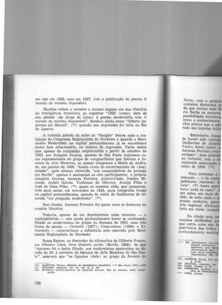 mo não em 1925, mas em 1927, com a publicação do poema O
mundo do menino impossível.
Martins voltou a cometer o mesmo engano em sua História
da inteligência brasileira, ao registrar "1925 (como) data de
sua adesão (de Jorge de Lima) à poesia modernista com O
mundo do menino impossível", dando-0 ainda como "folheto im·
presso em Maceió", (34 ) quando sua impressão foi feita no Rio
de Janeiro.
A referida adesão do autor de "Bangüê" deu-se ap§s a rea-
lização do Congresso Regionalista do Nordeste e quando o Movi-
mento Modernista na capital pernambucana já se encontrava
numa fase estacionária, ou mesmo de regressão. Tanto· assim
que, apesar da campanha empreendida a partir de outubro de
1922, por Joaquim Inojosa, quando de São Paulo regressou co-
mo representante do grupo de vanguardistas que fizeram a Se-
mana de Arte Moderna, ao passar telegrama a Mario.de Andra·
de, em janeiro de 1928, "dando conta do encerramento de (sua)
missão". após almoço oferecido "aos companheiros de jornada
em Recife", apenas o assinaram os oito participantes: o próprio
Joaquim Inojosa, Ascenso Ferreira, Austro-Costa, Dustan Mi-
randa, Anísio Galvão. Valdemar de Oliveira, Araújo Filho e
José de Góes Filho, (35) quase os mesmos aliás, que pousaram,
três anos antes, em novembro de 1925, para fotografia tirada
na capital pernambucana, quando da visita de Guilherme de Al·
meida "em pregação modernista". (36)
Dos citados, Ascenso Ferreira foi quem mais se destacou no
cenário literário.
Todavia, apesar de em depoimentos mais recentes - e
contraditórios - esse poeta pernambucano haver se confessado
filiado ao modernismo do grupo da Semana de 1922. seus três
livros de poesia - Catimbó (1927); Cana-caiana ( 1939) e Xe-
nhenhén - caracterizam a influência nele exercida pelo Movi-
mento Regionalista do Nordeste.
Souza Barros, ao discordar da afirmativa de Gilberto F.reyre,
em Oliveira Lima, Dom Quixote gordo (Recüe, 1968) , de que
"Ascenso foi o único filiado, aos modernistas aparecidos na dé-
cada de 20, à corrente da Semana de Arte Moderna de São Pau·
lo", assevera que "as ligações (dele) ao grupo da Revista do
(34) MARTINS, WUson. füstótia. da. lnteUgência brasileira. v V São Paulo j19731 p.551
135) INOJOSA. Joaquim. Op, clt. ret. 13, p. 167
136) NOTfCIA blob lbllogrática de Joaquim InoJosa. R io de Janeiro 119751 Icono-
grafia.
Norte, com o próp
contatos diuturnos
de que teriam sido
rio Borba os maiores
ponibilidade folclóri
como o conhecimento
vêm provar que a a
tudo um impulso tel·
Entretanto, Joa
de haver sido conta
Guilherme de Aim
Teatro Santa Isabel
Ascenso Ferreira re'
co·fusco", seus prim
no Catimbó, com 0
cialmente estampado
neiro de 1926. (38)
Para contestar a
instante - o da com
publicara /Ascenso
lista", (39) basta apon
terra onde eu nasci".
ses antes, em maio de
dido de nota onde 0
poesia moderna. p
arte regional. afirm
feita em verso (naqu
Na citada nota in
canções atribuídas
que outra coisa não
guerreiras das tribos
profundamente nostál
437)
<38)
439)
f40)
{41)
 