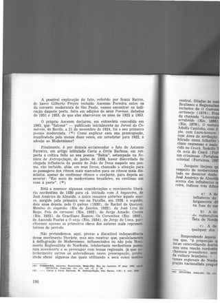 A possível explicação do fato, referido por Souza Barros,
de haver Gilberto Freyre incluído Ascenso Ferreira entre os
da corrente modernista de São Paulo, vamos encontrar na indi-
cação daquele poeta. feita em edições de seus Poemas, datadas
de 1951 e 1955, de que eles abarcavam os anos de 1922 a 1953.
O próprio Ascenso declarou, em entrevista concedida em
1965, que "Salomé" - publicado inicialmente no Jornal do Co-
mércio, de Recife, a 21 de novembro de 1924, foi o seu primeiro
poema modernista. (42 ) Como explicar essa sua preocupação,
manifestada pelo menos duas vezes, em antedatar para 1922, a
adesão ao Modernismo?
Finalmente, é por demais esclarecedor o fato de Ascenso
Ferreira, em artigo intitulado Carta a Orris Barbosa, em res-
posta a crítica feita ao seu poema "Bahia", estampado na Re-
vista de Antropofagia, de junho de 1928, haver discordado de
alegada influência da poesia de João de Deus naquele seu poe-
ma, não incluí<lo, aliás, em seus livros, chamado a atenção para
as passagens dos ritmos mais marcados para os ritmos mais dis-
solutos, apesar de continuar rítmco o conjunto, para depois as-
severar: "Em meio do modernismo brasileiro, eu continuo um
C<'So à parte". (43)
Está a merecer algumas considerações o movimento literá-
rio nordestino de 1930 para cá. iniciado com A bagaceira, de
José Américo de Almeida, o único romance anterior àquele mar-
co. surgido pela primeira vez na Paraíba, em 1928. e seguido,
dois anos depois, pelo O quinze (1930), de Rachel de Queiroz;
Menino de engenho (Rio de Janeiro, 1932) . de José Lins do
Rego: País do carnaval (Rio, 1932), de .Jorge Amado; Caetés
(Rio. 1933). de Graciliano Ramos; Os Corumbas (Rio. 1933).
de Amando Fontes e O rinjo (Rio, 1934), de Jorge de Lima, par"
citarmos- Rpenas as primeir::is obras dos autores mais represen-
tativos do período
Não pretendemos, aqui, provar a discutível independência
desse movimento literário, mas sim mostrar que, paralelamente
à deflagração do Modernismo, influenciados ou não pelo Movi-
mento Regionalista do Nordeste, intelectuais nordestinos passa-
ram novamente a se preocupar com temas regionais. já que an-
teriormente outros os antecederam nessa preocupação, produ-
zindo obras algumas das quais utilizando a seca como motivo
(42 FERREIRA, Asceneo. Entrevista. Meio-Dia, Rio de Janeiro. 27 mar. 1965.
INOJOSA. Joa.q11lm. OJ>. clt. ref. 13, p. 94
(43) - . Carta a Orrls Barbosa. n.. Antropofapa, São Paulo, 1(6): 5, out. 1931
190
central, filiadas às -
Realismo e Regiona ·
inclusive de O Guar
sertanejo ( 1876);
da chamada "Litera
arrabalde (Rio 1869)
(Rio, 1876), o' mat
Adolfo Caminha com A
pio, com Luzia-homem
com Aves de arribação
b.1icado como folhetim
cinco cearenses e maia
cido no Ceará, Rodolfo
da seca do Ceará (Po
um criminoso (Fortal
colonial (Fortaleza. 1
Joaquim Inojosa
respeito do modernis
tado no decorrer deste
José Américo de Almei
acerca das influências
ceira, indicou três dif
b) A de
rlo regionali~
Ilsta do Nord
C) A de
qualquer dos
Respondendo àquela
to~ que, "à proporção
foi-se concretizando dent
mos uma reação nordesti
chamava pf1ssadi.<lmo. sem
ria cultura brasileira 1
<nrnes regionais do No~
?ação nacionalista prega
4!) INOJOSA, Jo11Qulm. Op. C1L
 
