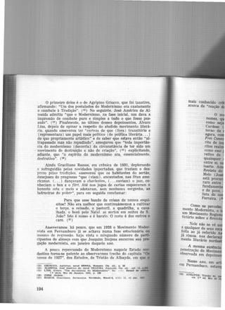 O primeiro deles é o de Agripino Grie.cco, que foi taxativo,
afirmando: "Um dos postulados do Modernismo era exatamente
o combate à Tradição". (53) No seguinte, José Américo de Al-
meida admitiu "que o Modernismo, na fase inicial, nos dava a
impressão de combate puro e simples a tudo o que fosse pas-
sado". (54 ) Finalmente, no último desses depoimentos, Alvaro
Lins, depois de opinar a respeito do aludido movimento literá-
rio, quando asseverou ter "certeza de que (fora) transitório e
(representara) um papel mais político (de política literária... )
do que propriamente artístico" e de saber que estava então "ul-
trapassado mas não repudiado", assegurou que "toda importân-
cia do modernismo (decorria) da circunstância de ter sido um
movimento de destruição e não de criação", (55 ) explicitando,
adiante, que "o espírito do modernismo era, essencialmente,
destrutivo". (56)
Ainda Graciliano Ramos, em crônica de 1931, deplorando
R sofreguidão pelas novidades i!Ilportadas, que traziam o des-
prezo pelas tradições, asseverou que os habitantes do sertão,
desejosos do progresso "que (viam), encantados, nas fitas ame-
ricanas, ( . . _.) dançavam o charleston, ( ...ouviam) o jazz, co-
nheciam o box e o flirt. Até nos jogos de cartas esqueceram o
honesto sete e meio e adotaram, sem nenhuma vergõnha, as
ladroeiras do poker", para em seguida conclamar:
Para que esse bando de coisas de nomes esqui-
sitos? Não era melhor que continuássemos a cultivar
o terço, o reisado, o pastoril. a quadrilha, a cava-
lhada, o bozó pelo Natal as sortes em noites de S.
João? Isto é nosso e é barato. O resto é dos outros e
caro. (S7 )
Asseveramos. há pouco, que em 1928 o Movimento Moder-
nista em Pernambuco já se achava numa fase estacionária ou
mesmo de regressão. haja vista o minguado número de parti-
cipantes do almoço com que Joaquim Inojosa encerrou sua pre-
gação modernista, em janeiro daquele an-o.
A pouca repercussão do Modernismo naquele Estado nor-
destino torna-se patente ao observarmos trecho do capitulo "Oa
novos de 1927", dos Estudos, de Tristão de Athayde, em que
1!13) ORIF..CCO. Agrtplno. apud SBNNA. Homero. Op. clt.. p, 50
(54) ALMEIDA. Joi;é Américo de. apud JNOJOSA. Joaquim. Op. clt. re!. 13.
155) LJNS, Alvaro. "Um documento do Modernl~mo" . ln: - . .Jornal d"
1... Bérle. Rio de Janeiro. 1941, p. 189
(511) IDEM .Ibidem
(57) RAMOS. Oraclllano. Sertane,06.
194
mais conhecido c
acerca da "reação
o
Como se percebe
mento Modernista 0 '
~~,~ovimento Regi
hc1ar10 sobre a Revir;
Nele não se vê
ª 9ualquer de seus esc
~eita ao já referido
Já vimos. nas decla
mento literário nord
A mesma ausência
penetração do Movime
observada em depoime
Nesse ano, em a
em Pernambuco, estam
U8) ATIIAYDE. Tristão de
rle. 2.• ed. Rio dê
 