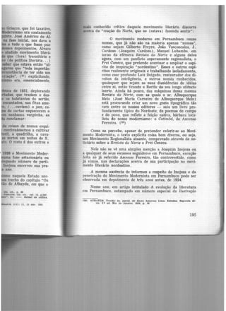 Grie.cco, que foi taxativo.
ernismo era exatamente
te, José Américo de Al-
na fase inicial, nos dava a
a tudo o que fosse pas-
s depoimentos, Álvaro
aludido movimento literá-
que (fora) transitório e
(de política literária... )
1ber que estava então "ul·
,u que "toda importân-
tãncia de ter sido um
· ão", (55) explicitando.
era, essencialmente,
·ca de 1931, deplorando
das. que traziam o des-
os habitantes do sertão,
encantados, nas fitas ame-
, ( ...ouviam} o jazz, co-
de cartas esquecerain o
nenhuma vergõnha, as
conclamar:
de coisas de nomes esqui.
continuássemos a cultivar
ril. a quadrilha, a cava-
as sortes em noites de S .
to. O resto é dos outros e
•1 ]928 o Movimento Moder-
uma fase estacionária ou
'nguado número de parti-
lnojosa encerrou sua pre-
ano.
o naquele Estado nor-
trecho do capítulo "Os
-o de Athayde, em que o
cel 6, l(1) : 11, 11 abt. 1931
lllais cortheddo critico daquele movimento literário discorre
acerca da "reação do Norte, que se (estava) fazendo sentir":
O moviinento Inoderno em Pernambuco reune
nomes, que já não são na maioria apenas "nomes",
como sejam Gilberto Freyre, João Vasconcelos, J.
Cardoso (Joaquim Cardozo) , Manuel Lubambo, em
tomo da efêmera Revista do Norte e alguns deles
agora, com um panfleto asperamente regionalista, o
Frei Caneca, que pretende acentuar e ampliar o espf-
rito de inspiração "nordestino". Esses e outros espí-
ritos realmente originais e trabalhando isoladamente,
como esse profundo Luiz Delgado, restaurador dos di-
reitos da inteligência, e outros nomes conhecidos,
quaisquer que sejam as suas dissidências de idéias
entre si, estão tirando o Recife do seu longo silêndo
inerte. Ainda há pouco, das máquinas dessa mesma
Revista do Norte, com as quais o sr. Albuquerque
Melo (José Maria Carneiro de Albuquerque Melo)
está procurando criar um nov.o gosto tipográfico tão
raro entre os nossos editores - saiu um livro pro-
fundamente típico do Nordeste, de poemas do campo
e do povo, que reflete a feição nativa, bárbara loca-
lista do nosso modernismo: o Catimb!ó, de Ascenso
Ferreira. (ss)
Como se percebe, apesar de pretender referir-se ao Movi-
mento Modernista, o texto explicita coisa bem diversa, ou seja,
um Movimento Regionalista atuante, comprovado através de no-
ticiário sobre a Revi:ita do Norte e Frei Caneca.
Nele não se vê uma simples menção a Joaquim Inojosa ou
a qualquer de seus escassos seguidores em Pernambuco, exceção
feita ao já referido Ascenso Ferreira, tão controvertido, coino
já vimos. nas declarações acerca de sua participação no movi-
ment-0 literário nordestino.
A mesma ausência de informes a respeito de Inojosa e da
penetração do Movimento Modernista em Pernambuco pode ser
observada em depoimento de três anos antes, de 1924.
Nesse ano, em artig-0 intitulado A evolução da literatura
cm Pernambuco, estampado em número especial da Ilustração
(58) ATHAYDE. Tristão de, pseud. de Alceu Amoroso Ltma. E1tudos. Segunda 16-
rle. 2.• ed. Rio de Janeiro. 1934, p. 14
195
 