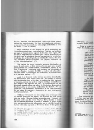 de Arte Moderna, teria surgido sem a realização dessa, mesmo
porque Iião padece dúvida: ele visou princip.almente contrapor·
se ao movimento desencadeado pelo grupo modernista do eixo
São Paulo - Rio de Janeiro.
Daí a afirmativa de Luiz Delgado, de que o Modernismo em
Pernambuco evoluiu para o nacionalismo, "mas um nac2onalismo
que aqui se formara sob a legenda. da tradição e da região, (62
)
no caso o Regionalism-0 difundido pelo Centro Regionalista do
Nordeste, com a valorização do que era regional, da arquitetura
brasileira, dos jardins tropicais, da cozinha afro-baiana. etc., tudo
isso, esclareceu Afrânio Coutinho, "até (aquele) momento vis-
to com olhos pejorativos'. (63 )
Não deixou de haver, portanto, algumas identidades de
ponto de vista entre os dois movimentos ou, para usar as pró·
prias palavras de Gilberto Freyre. "coincidência, quanto à téc-
nica experimental", conforlJ!e__este esclarece na Introdução de
seu livro Região e tradição, de 1941. ao indicar tais afinidades:
"Reação contra as convenções do classicismo, do academicismo
e do purismo lusitano". (64)
Aqui é de lembrar certas normas modernas introduzidas
em Pernambuco pelo futuro autor de Casa-grande & senzala,
não relacionadas com a literatura propriamente dita, mas com
a imprensa, acerca das quais o próprio sociólogo pernambucano
não chegou a se reportar, em 1975, no cinqüntenário de seu
Manifesto, quando discorreu sobre "O Movimento Regionalista.
Tradicionalista. a seu modo, modernista do Recife'', (65) se·
gundo ele, "um movimento assistemãtico e um tanto anárquico
no seu modo de aparecer e desenvolver-se, sem propriament<-
institucionalizar-se'. (ci6)
Valdemar Cavalcanti, no seu artigo Uma orientação fora
do comum, divulgado em Maceió, em setembro de 1928, conta·
nos que então "algumas folhas pernambucanas (vinham) ver·
berando contra um tal jornal futurista dali", citando os nomes
de dois desses periódicos, o Diário da Manhã e o Jornal cJ,o. Re·
cife, surpreendentemente informando que o referido jornal fu-
titrista outro não era senão A Província, desde 19 de agosto de
(62) DHLOADO, Lul11. MO<lemtamo em Pernambuco. Cultura, Brss1lla, 2(5): ue,
)an. - mar. 1972
(63) COUTINHO. Alt'Íl.nto. Modernismo, movimento nacional. Cultura., Braallla.
2(5): 16, )e.n.-mar. 1972
(64) FREYRE, Gilberto. Repio e tradição: Rio de Jane•ro. 1941, p. 26
(65) - . Manifesto regionalista. 6.ª ed. Rectfe. 1976, p . 12-35
(66) IDEM, ibidem, p. 12
198
1928 sob a orienta -
primeiro desses. incl
. _Dada a impo
cr1çao do aludido artiJ
O tra
rnado futu
grama jo
perversão
tico. Essa ·
tos rapazes
ponibilidade
Desde
os joro ·
estilístico.
tem levado
sonoridade
pessoas a
trabalhos
para a inte ·
~ de concordar po
a atenção para um ~ng
Modernismo. o de " (
sopro de criação que
da Semana de Arte M
~6768)) CAVALOANTI, Valdemar.
MARTINS, Wilson. o
 