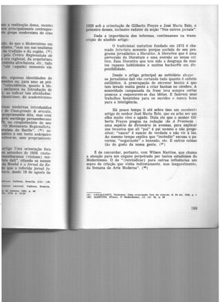 a realização -dessa, mesmo
principalmente contrapor-
grupo modernista do eixo
• algumas identidades de
tos ou, para usar as pró·
•coincidência, quanto à téc-
esclarece na Introdução de
1. ao indicar tais afinidades:
'cismo, do academicismo
modernas introduzidas
Casa-grande & senzala,
propriamente dita, mas com
· sociówgo pernambucano
, no cinqüntenário de seu
•o Movimento Regionalista,
ista do Recife", (65) sc-
tico e um tanto anárquico
,Jver-se, sem propriamente
artigo Uma orientaçã.o fora
setembro de 1928, conta-
bucanas (vinham) ver-
dali", citando os nomes
Manhã e o Jornal do Re-
que o referido jornal fu·
· , desde 19 de agosto de
Cultuu, BrsaUla, 2(5) : lHI,
to nacional. Cultura, Braailla,
de Janeiro, 1941, p. 211
111711, p . 12-35
1928 sob a orientação de Gilberto Freyre e José Maria Belo, ô
primeiro desses, inclusive redator da seção "Nos outros jornais".
Dada a importância dos informes, continuamos na trans-
crição do aludido artigo:
O tradicional matutino fundado em 1872 é cha-
mado futurista somente porque excluiu de seu pro-
grama jornalistico a literatice. A literatice que é uma
perversão da literatura e uma aversão ao senso cri-
tico. Essa literatice que tem sido a desgraça de mui-
tos rapazes habilidosos e muitos bacharéis em dis
ponibilidade.
Desde o artigo principal ao noticiário elfgan
os jornalistas dali vão cortando tudo quanto é enfeite
estilistico. A preocupação de escrever bonito é que
tem levado muita gente a criar banhas no cérebro. A
sonoridade campanuda da frase leva sempre certas
pessoas a esquecerem-se das idéias. E fazerem seus
trabalhos bonzinhos para os ouvidos e nunca bons
para a inteligência.
Há pouco tempo li até sobre isso um excelent<'
artig.o do senhor José Maria Belo, que eu acho ser um
olho muito vivo e agudo. Dizia ele que o senhor Gil·
berto Freyre pregou na redação 1de A Provfncia 1
uma espécie de dicionário às avessas, para explicar
aos incautos que ali "pai" é pai mesmo e não proge-
nitor; "nascer' é nascer de verdade e não vir à luz.
Ao mesmo tempo explica que "incêndio" excusa opa-
voroso, "negociante" o honrado, etc. E outras coisas
tão do gosto da nossa gente. (8'1)
~ de concordar, portanto, com Wilson Martins, que chama
a atenção para um engano perpetrado por tantos estudiosos do
Modernismo. O de "(reivindicar) para outras influências um
sopro de criação que vinha indiretamente, mas inegavelmente,
da Semana de Arte Moderna". (68)
(117) CAVALOANTI. Valdemar. Uma orientação tora do comum. S. 24 set. 1928, p, l
(68) MARTINS, Wtlson. O Modernismo, cit. ref. 48, p , 86
199
 