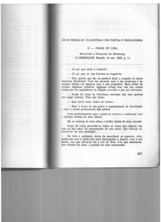 OS OUTROS E EU (PALESTRAS COM POETAS E PROSADORES)
II - JORGE DE LIMA
Entrevista a Fernando de Mendonça
(O SEMEADOR, Maceió, 14 out. 1925, p. 1)
- Já sei que anda a inquerir... ·
- Já sei que se não furtará ao inquérito.
- Sim, porém que lhe eu poderei dizer a respeito de meus
destinos literários? Você me encanta com a sua presença e ao
mesmo tempo me desloca com o seu propósito. Meia dúzia de
versos, algumas crônicas, algumas coisas mas não são coisas
ainda que me equilibrem no fúlgido conceito a que me elevaram.
- Jorge de Lima na literatura nacional não tem apenas
uni lugar comum. Tem um trono.
- Que ruirá como todos os tronos...
- Mas. o trono de um poeta é argamassado de eternidade
e tem a ronda permanente dos astros.
s ·nto perfeitamente que o poeta se comove e embaraça com
o. justiça serena do meu louvor.
Há, no sossego de seus olhos, o brilho rápido de uma emoção.
Jorge de Lima perturba-se todas as vezes que alguém lhe
fala da sua obrn, do monumento d-O seu nome, das colunas in-
consútcis de seu prestigio.
Ele fofa o ambiente, doira de suavidade os aspectos. atra-
palha-nos com o facho das suas fascinações e, depois. com a voz
suave, voz que dir-se-ía ter a cor de lírio, é-lo que desenrola.
dos veludos da alma, o punhal.de uma repreensão.
207
 