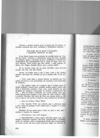 Procura, a golpes maci-0s, para os quais não há defesa, re-
presália nenhuma que sirva, rechassar o turibulârio razoável...
"Mas desde que se queira e se persista,
o impossível enfeixa-se na mão."
E eu, diante desse aviso prudente do excelso bardo da "Can-
ção de Vesta'', continuo a at-0rmentar Jorge de Lima, persisto
no combate, quase o convenço de que a modéstia é o sentimento
inadmissível dos imprestáveis. Ela é, antes de tudo, uma ava-
reza ridícula; facho· ocuu-0· que não cintila e coisa alguma re-
doira; ve!o d'água, límpido talvez, mas a correr inútil. ..
. -
Só às árvores secas não .se pede clorofila; essas árvores
porque não têm, 'não dão frutos.
Porém. ter brilho como o Sol, é fazer como o Sol, brilhar
sempre, derramar luz, inundar de luz o mundo todo. t ser pró·
m~. .
- Você, como disse o Aurino Maciel, no pórtico das Tra-
gédias interiores, é um perturbador de corações, é um fascinador
de cérebros.
·- Há exagero nisso. E o exagero, que é muitas vezes re-
flexão ingênua e ironia fácil, também muitas vezes é sátira ter-
rlvel e áchincalhe elegante. Vejo, pois, nessa história de per-
!urbador de corações e fascinador de cérebro. simplesmente sá-
tira. . . Mas eu tenho e alimento, em certos pontos. uma sim-
patia especial pelo exagero. ~ um ponto de vista artístico. Olhe,
a própria Natureza não.. seria tão bela aos nossos olhos se não
fora o exagero dos p_o~tas e pintores, seus in_térpretes autênticos.
- Isso faz lembrar Oscar Wilde.
- Faz. Quando Wilde nos adverte que a natureza copia
a arte. Antes de qualquer outra observação o exagero é o incen-
tivo de tudo.
Ninguém dá um passo para o bem ou para o mal, sem o
auxilio, o impulso do exagero.
- Desculpe-me, mas você exagera...
- Reconstituindo o tema, quero ruzer-lhe agora que você.
espírito altamente superior, não deve compreender a modéstia
senão. no minirpo. como a responsável direta pelo estagnamento
de certos meios.=Há me'os quê poderiam fulgir no conserto da
20R
espiritualidade po
de pântano, po~que
todo em todo, e
por causa dessa ·
O poeta abre
tanto, de quem não
sarnento. E diz-me:
- Le'·o todas as
durante as refeições
te quando adoeço.
- E escreve...
- Escrevo pe
sar. Escrevo nestas
dormir, durante as
Vê-se. estudan
ratura a sua norma é
Prova à saciedade no
Nota~se aí a tortura
qtie todos os períodos
a última hora. t um
segunda edição, A
cortes. 1mbstituições
O próprio "Ace
renome. há de haver
e ainda ho.fe é motivo
"Acendedor de Jampr
ilumina de palavras
r1ele.
E assim contin
páginas psicológicas do
- Você trab-.Jha
 