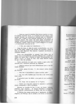 - Sinto-me capaz de trabalhar doze horas seguidas ou mais.
O trabalho excessivo da-me, ao contrário do que julgava. uma
energia fecunda, um excepcional estimulo que me deslumbra.
Como sabe. o hábito é uma segunda natureza. Eu me habitue· a
trabalhar demais. Não canso, não sinto quase necessidade de
repouso. Durmo poucas horas e levanto-me invariavelmente com
os pássaros. Assisto, todos os dias, o parto milagr-0so da manhã:
- o nascimento universal do Sol.
- O Sol, seu irmão de ir:descências...
Jorge de Lima. é, além de poeta excelentíssimo, um escri-
tor de fina polpa. Chega a ser mesmo um pensador. Antes de
tudo ele sabe observar. Não observa "copiando servilmente a
realidade comum".
Entra com desassombro no assunto, troca idéias com os
casos. com as circunstâncias, entretém diálogos com o ambiente,
~palpa. por assim dizer e domina os tipos, arrancando-lhes ver-
dades e extrai, ao depois de tudo, uma exa!a filosofia diante
do que a vida não protesta.
Tenho palestrado de mais com o poeta e agora acho con-
ven'ente ser o momento particular do inquérito.
- Quais os autores que mais influenciaram para a sua for-
mação literária?
. - Ainda, apesar de mim, (?) não comecei minha forma·
ção literária.
- Mas isso é inacred:tãvel e quase horrível, sabe? ~
- Sei. mas saiba também que é um fato e não insista mais
nesse ponto.
O automóvel para, de súbito, a um gesto de um cavalheiro
que brada:
- Dr. Jorge. nã.o se esqueça de ir. ~ grave.
- Dentro em meia hora estarei 1á, resnonde o autorizado
clínico, sossegando o afl;fo cavalheiro. ·
Estamos na Avenida da Paz. O mar, em frente, rebrama.
deblatera. ruge. impreca. . . E amante insaciável e sensual da
terra, beija-lhe constantemente os lábios, que são as praias.
O Príncipe dos nossos poetas que é, igualmente, na clinica
aJagoana, um Príncipe, não se contém e me revela as maravilhas
210
- Exclusi
autor dileto. t a
Não imagina o q
cutar a rai.ão, a
nam! Mas não
liarizo-me tam
as suas comédi
enfim, com toda
analista.
:__ Não co
dutor recriminã
digo-lhe mesmo
Hericart é quase
- Você es ·
- Eu estou.
cantada", o "D'
las em versos".
go-lhe, evitando
uma arte ou uma
ver, o destino qu
- Jorge de
repugnado da per
- Hein? Qu
- Considera
tados?
- Acho que
Estado 0u mesmo
 