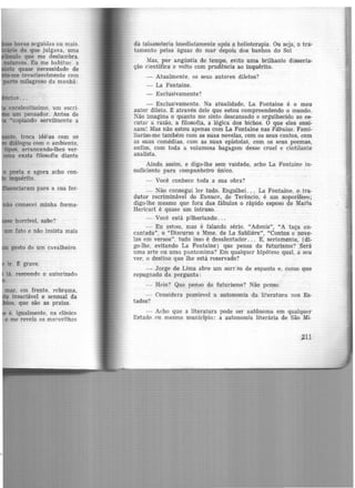 horas seguidas ou mais.
· ·o do que julgava, uma
ulo que me deslumbra.
natureza. Eu me habitue· a
to quase necessidade de
me invariavelmente com
•tparto milagroso da manhã:
excelentíssimo. um escri-
um pensador. Antes de
•copiando servilmente a
to, troca idéias com os
diálogos com o ambiente,
tipos, arrancando-lhes ver-
uma exata filosofia diante
o poeta e agora acho con-
inquérito.
enciaram para a sua for-
não comecei minha forma-
horrível, sabe? ·
gesto de um cavalheiro
ir. t grave.
lá. responde o autorizado
mar. em frente, rebrama,
.te insaciável e sensual da
s. que são as praias.
é. igualmente. na clínica.
e me revela as maravilhas
da talassoteria imediatamente ap6s a helioterapia. óu seja, o tra·
tamento pelas águas do mar depois dos banhos do Sol
Mas, por angústia de tempo, evito uma brilhante disserta-
ção científica e volto com prudência ao inquérito.
- Atualmente, os seus autores diletos?
- La Fontaine.
- Exclusivamente?
- Exclusivamente. Na atúalidade, La Fontaine é o meu
autor dileto. t através dele que estou compreendendo -0 mundo.
Não imagina o quanto me sinto descansado e orgulhecido ao es·
cuta1· a razão, a filosofia, a lógica dos bichos. O que eles ensi·
nam! Mas não estou apenas com La Fontaine nas Fábulas. Fami·
liarizo-me também com as suas novelas, com os seus contos, com
as suas comédias, com as suas epístolas, com os seus poemas,
enfim, com toda a v.olumosa bagagem desse cruel e cintilante
analista.
Ainda assim, e digo-lhe sem vaidade, acho La Fontaine in-
suficiente para companheiro único.
- Você conhece toda a sua obra?
- Não consegui ler tudo. Engulhei. . . La Fontaine, o tra-
dutor recriminável do Eunuco, de Terêncio, é um soporífero;
digo-lhe mesmo que fora das fábulas o rápido esposo de Maria
Hericart é quase um intruso.
- Você está pilheriando ...
- Eu estou, mas é falando sério. "Adonis'', "A taça en·
cantada". o "Discurso a Mme. de La Sabliere", "Contos e nove-
las em versos", tudo isso é desalentador... E, seriamente, (di-
go-lhe, evitando La Fontaine) que pensa do futurismo? Será
uma arte ou uma pantomima? Em qualquer hipótese qual, a seu
ver, o destino que lhe está reservado?
- Jorge de Lima abre um sorr:so de espanto e, como que
repugnado da pergunta:
- Hein? Que penso do futurismo? Não penso.
Considera possíevel a autonomia da literatura nos Es-
tados?
Acho que a literatura pode ser autônoma em qualquer
Estado 0u mesmo município: a autonomia literária de São Mi-
211
 